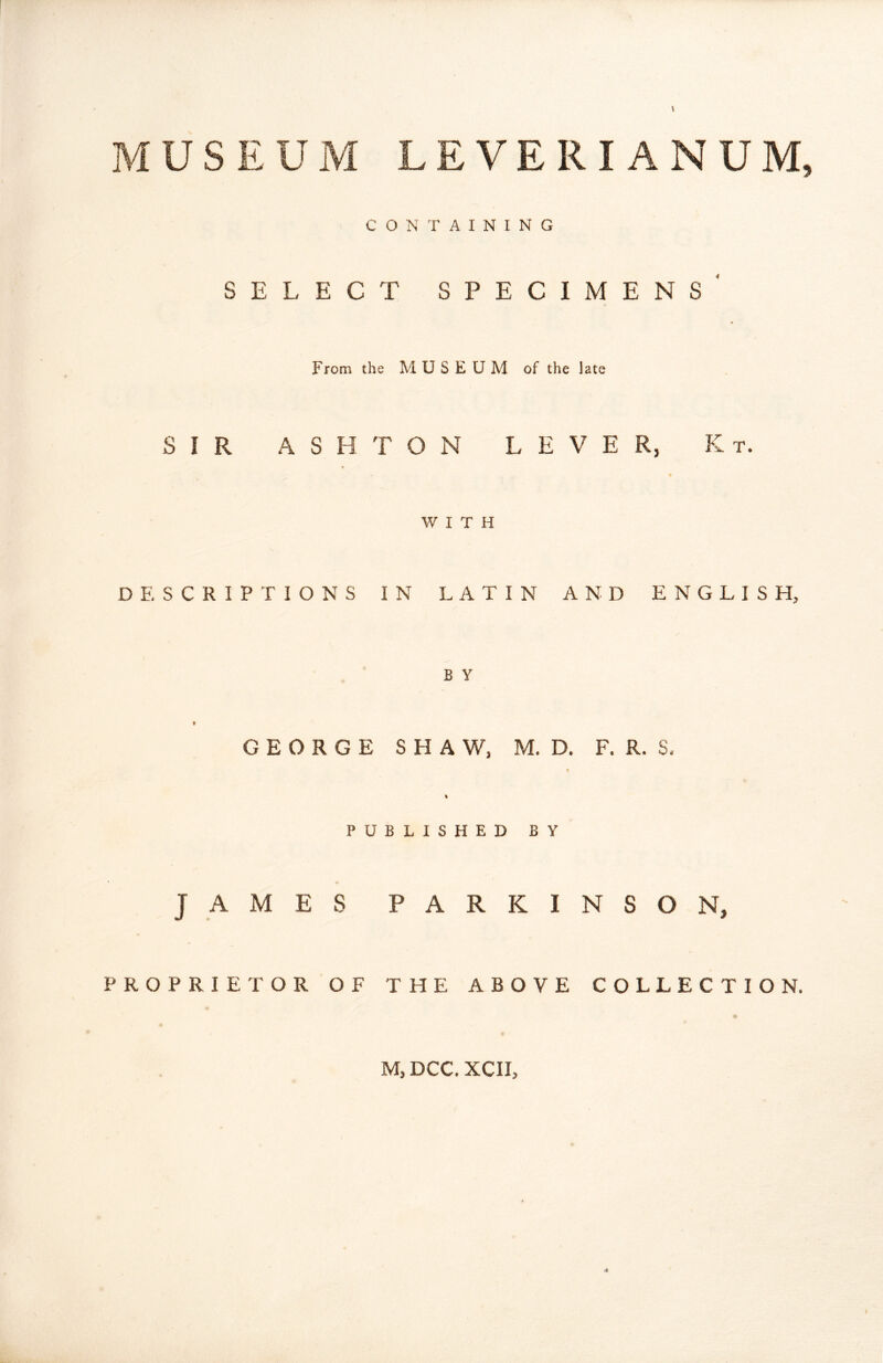 \ c LEVERIANUM, O N T A I N I N G SELECT SPECIMENS^ From the MUSEUM of the late SIR ASHTON LEVER, K t. WITH DESCRIPTIONS IN LATIN AND ENGLISH, B Y GEORGE SHAW, M. D. F. R. S. % PUBLISHED BY JAMES PARKINSON, PROPRIETOR OF THE ABOVE COLLECTION.