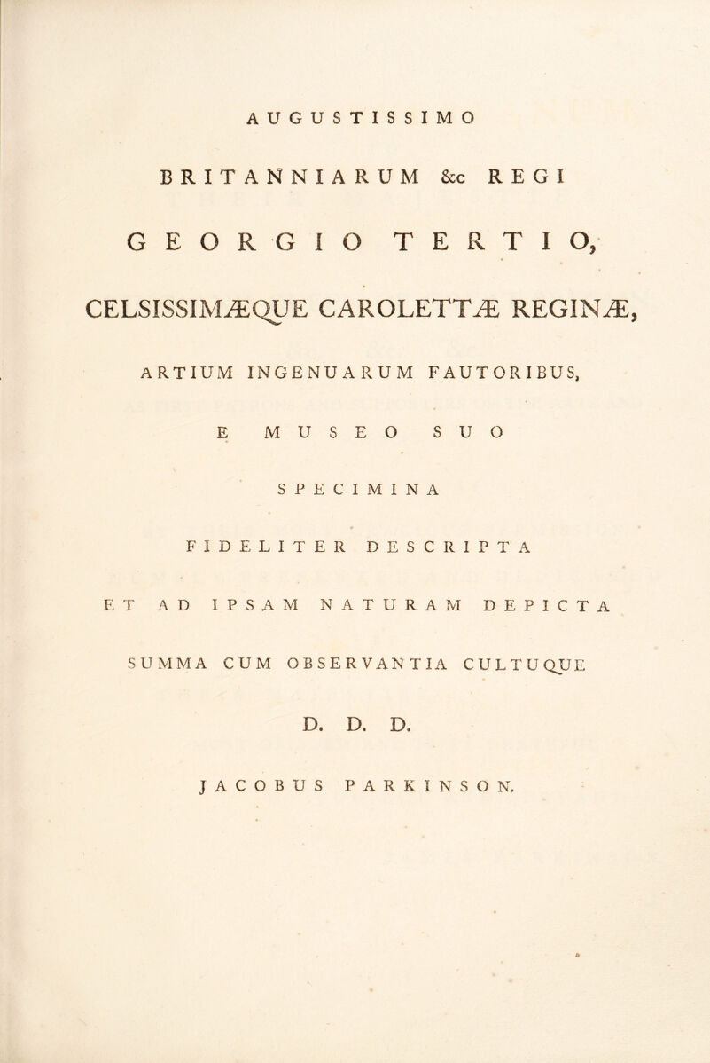 AUGUSTISSIMO BRITANNIA RUM &c REGI G E O R G i O TERTIO, CELSISSIM^QUE CAROLETT^ REGINAE, ARTIUM INGENUARUM FAUTORIBUS, E MUSEO SUO SPECIMINA FIDELITER DESCRIPTA ET AD IPSAM NATURAM DEPICTA SUMMA CUM OBSERVANTIA CULTUQUE D. D. D. JACOBUS PARKINSON. &