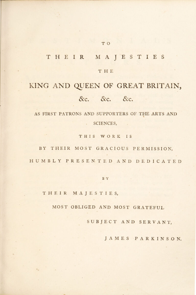 THEIR xVIAJE STIES THE KING AND QUEEN OF GREAT BRITAIN, &c. Sic. Sic. AS FIRST PATRONS AND SUPPORTERS OF THE ARTS AND SCIENCES, THIS WORK IS BY THEIR MOST GRACIOUS PERMISSION, HUMBLY PRESENTED AND DEDICA 1' ED B Y THEIR MAJESTIES, MOST OBLIGED AND MOST GRATEFUL SUBJECT AND SERVANT, JAMES PARKINSON.