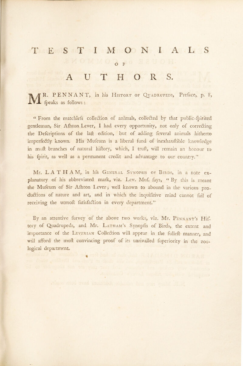 O F A U T H O R S. Mr. PENNANTj in his History of Q^r-^drupedS:, Preface,,, p. 8, Ipeaks as follows From the matchlefs colle^lion of animals, colle6led by that piiblic-fpirrted gentleman, Sir Afhton Lever, I had every opportunity, not only of correding the Defcriptions of the laft edition, but of adding feveral animals hitherto imperfectly known. His Mufeum is a liberal fund of inexhauftible knov/ledge in mold branches of natural hidory, which, I trud, will remain an honour to his fpirit, as well as a permanent credit and advantage to our country.’' Mr. LAT HAM, in his General Synopsis of Birds, in a note ex- planatory of his abbreviated mark, viz. Lev. Muf. fays, By this is ineant the Mufeum of Sir Afhton Lever; well known to abound in the various pro- ductions of nature and art, and in which the inquifidve mind cannot fail of receiving the utmod fatisfadion in every department.” By an attentive furvey of the above two works, viz. Mr. Pennant’s Hid tory of Quadrupeds, and Mr. Latham’s Synopfis of Birds, the extent and importance of the Leverian Colledlion will appear in the fulled manner, and will afford the mod convincing proof of its unrivalled fuperiority in the zoo- logical departmient.
