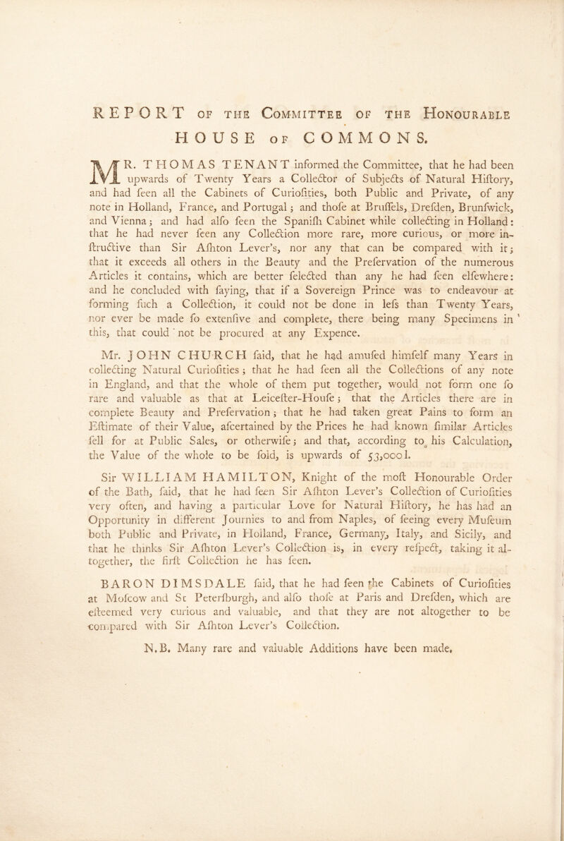 REPORT OF THE Committee of the Honourable « HOUSE OF COMMONS. Mr. THOMAS TENANT informed^the Committee, that he had been upwards of Twenty Years a Collector of Subjects of Natural Hiftory, and had feen all the Cabinets of Curiofities, both Public and Private, of any note in Holland, France, and Portugal; and thofe at Bruffels, Drefden, Brunfwick, and Vienna j and had alfo feen the Spanidi Cabinet while colle6ting in Holland: that he had never feen any Colle(5lion more rare, more curious, or more in- fl:ru61;ive than Sir Ailiton Lever’s, nor any that can be compared with it; that it exceeds all others in the Beauty and the Prefervation of the numerous Articles it contains, which are better fele6fed than any he had feen elfewhere: and he concluded with faying, that if a Sovereign Prince v/as to endeavour at forming fiich a Colle6lion, it could not be done in lefs than Twenty Years, nor ever be made fo extenfive and complete, there being many Specimens in ' this, that could ' not be procured at any Expence. Mr. JOHN CHURCH faid, that he h^d amufed himfelf many Year^ in colle6ling Natural Curiofuies ; that he had feen all the Colledlions of any note in England, and that the whole of them put together, would not form one fo rare and valuable as that at Leiceiler-Houfe i that the Articles there are in complete Beauty and Prefervation ; that he had taken great Pains to form an Eilimate of their Value, afeertained by the Prices he had known iimilar Articles fell for at Public Sales, or otherwife; and that, according to.^ his Calculation, the Value of the whole to be fold, is upwards of 53,000!. Sir WILLIAM HAMILTON, Knight of the iHofl Honourable Order of the Bath, faid, that he had feen Sir Afhton Lever’s Colledlion of Curiofities very often, and having a particular Love for Natural Hiftory, he has had an Opportunity in different Journies to and from Naples, of feeing every Mufeum both Public and Private, in Elolland, France, Germany^ Italy, and Sicily, and that he thinks Sir Afhton Lever’s Coiledion is, in every refped, taking it aL together, tlie hrfe Coliedlion he has feen. BARON DIMSDALE faid, that he had feen foe Cabinets of Curiofities at Mofeow and Sc Pererfburgh, and alfo thofe at Paris and Drefden, which are eileemed very curious and valuable, and that they are not altogether to be coiiipared with Sir Afhton Lever’s Colkdlion. N,B, Many rare and valuable Additions have been made.