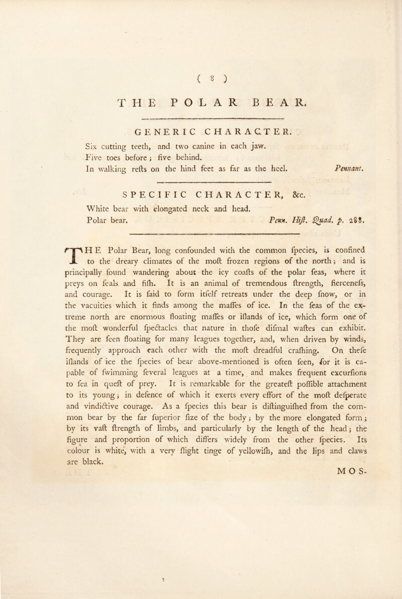 THE POLAR BEAR. GENERIC CHARACTER. Six cutting teeth, and two canine in each jaw. P ive toes before; five behind. In walking refts on the hind feet as far as the heel. Pennant, SPECIFIC CHARACTER, &c. White bear with Bongated neck and head. Polar bear. Penn, Hijl, ^ad, p, 28S. rT^HE Polar Bear, long confounded with the common fpecies, is confined JL to the dreary climates of the moft frozen regions of the north; and is principally found wandering about the icy coafts of the polar feas, where it preys on feals and fifh. It is an animal of tremendous ftrength, fiercenefs, and courage. It is faid to form itfelf retreats under the deep fnow, or in the vacuities which it finds among the mafifes of ice. In the feas of the ex- treme north are enormous floating mafies or iflands of ice, which form one of the moft wonderful fpeBacles that nature in thofe difmal waftes can exhibit. They are feen floating for many leagues together, and, when driven by winds, frequently approach each other with the rnofl dreadful crafhing. On thefe iflands of ice the fpecies of bear above-mentioned is often feen, for it is ca- pable of fv/imming feveral leagues at a time, and makes frequent excurfions to fea in quefl of prey. It is remarkable for the greatefl: poffible attachment to its young; in defence of which it exerts every effort of the mofl defperate and vindiBive courage. As a fpecies this bear is diftinguifhed from the com- mon bear by the far fuperior fize of the body; by the more elongated form; by its vaft ftrength of limbs, and particularly by the length of the head j the figure and proportion of which differs widely from the other fpecies. Its 'T' colour is white, with a very flight tinge of yellowifh, and the lips and daws are black. M O S-