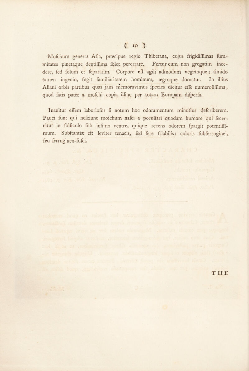 ( »0 ) Mofchum generat Afia, praecipue regio Thibetana, cujus frigidiiTimas fum- mitates pinetaque dentilTima folet pererrare. Fertur eum non gregatim ince- dere, fed folum et feparatim. Corpore eft agili admodum vegetoque; timido tamen ingenio, fugit familiaritatem hominum, aegroque domatur. In illius Afiani orbis partibus quas jam memoravimus fpecies dicitur eife numerofillima ^ quod fatis patet a mofchi copia illinc per totam Europam diiperfa. Inanitur elTem laboriofus fi notum hoc odoramentum minutius defcriberem.» Pauci funt qui nefciunt mofchum nafci a peculiari quodam humore qui fecer- nitur in folliculo fub infimo ventre, quique recens odorem fpargit potentifii- mum. Subftantise eft leviter tenacis, fed fere friabilis; coloris fubferruginei^ feu ferrugineo-fufci.