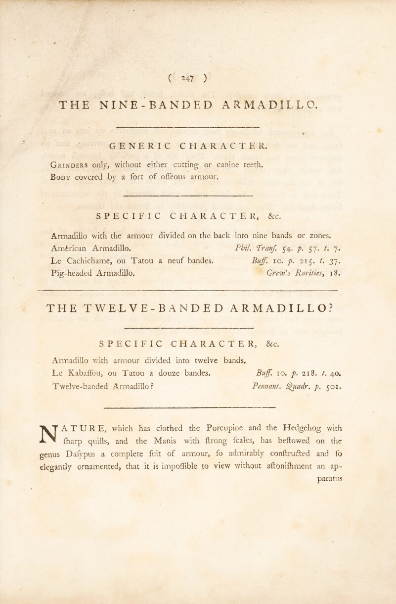 ( 247 ) THE NI NE-BANDED ARMADILLO. GENERIC CHARACTER. GpvINDERS without either cutting or canine teeth. Body covered by a fort of ofleoiis armour. SPECIFIC CHARACTER, &c. Armadillo with the armour divided on the back into nine bands or zones, American Armadillo, * Fbi/. Franf, 54. p. 57, /. 7. Le Cachichame, ou Tatou a neuf bandes. Buff, 10, p. 215, /. 37. Pig-headed Armadillo. Grewb RaritieSy 18. THETWE.LVE-BANDEDARMADILLO.? SPECIFIC CHARACTER, &c. Armadillo v'ith armour divided into twelve bands, Le Kabaffou, ou Tatou a douze bandes. Buff, 10. p, 218. /. 40, Twelve-banded Armadillo? Tennant. ^adr, p, 501. Nature, which has clothed the Porcupine and the Hedgehog with fharp quills, and the Manis with ftrong fcales, has bellowed on the genus Dafypus a complete fuit of armour, fo admirably conllruded and fo elegantly ornamented, that it is impoifible to view v/ithout allonilhment an ap- paratus