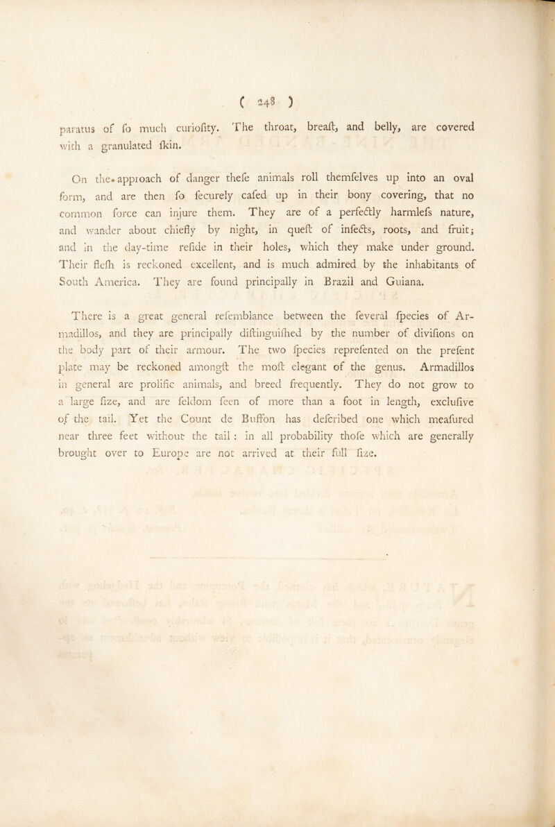 paratus of fo much curiofity. The throat, breaft, and belly, are covered v/ith a granulated Ikin. On the« approach of danger thefe animals roll themfelves up into an oval form, and are then fo fecurely cafed up in their bony covering, that no common force can injure them. They are of a perfefbiy harmlefs nature, and wander about chiefly by night, in queil of infeds, roots, and fruit; and in the day-time refide in their holes, which they make under ground. Their flefh is reckoned excellent, and is much admired by the inhabitants of South America. They are found principally in Brazil and Guiana. There is a great general refemblance between the feveral Ipecies of Ar- madillos, and they are principally diftiiiguiilied by the number of divifions on the body part of their armour. The two ipecies reprefented on the prefent I plate may be reckoned amongil the moil ele*gant of the genus. Armadillos in general are prolific animals, and breed frequently. They do not grow to a large flze, and are feldom feen of more than a foot in length, exclufive of the tail. Yet the Count de BufFon has defcribed one which meafured near three feet wdthoutr the tail : in all probability thofe which are generally brought over to Europe are not arrived at their full fizc.