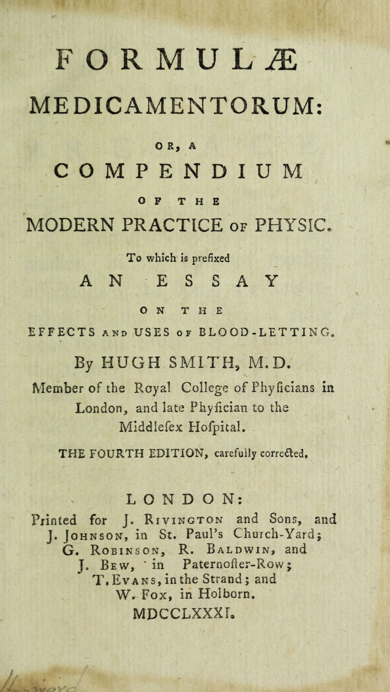 MEDICAMENTORUM O R, A COMPENDIUM OP THE MODERN PRACTICE of PHYSIC. To which is prefixed AN ESSAY ON THE EFFECTS AND USES of BLOOD-LETTING, By HUGH SMITH, M,D. Member of the Royal College of Phyficians m London, and late Phylician to the Mlddiefex Hofpital. THE FOURTH EDITION, carefully correaed. LONDON: Printed for J. Rivington and Sons, and J. Johnson, in St. Paul’s Church-Yard; G. Robinson, R. Baldwin, and J. Bew, in Paternoher-Row; T. Evans, in the Strand; and Wr Fox, in Holborn. MDCCLXXXL