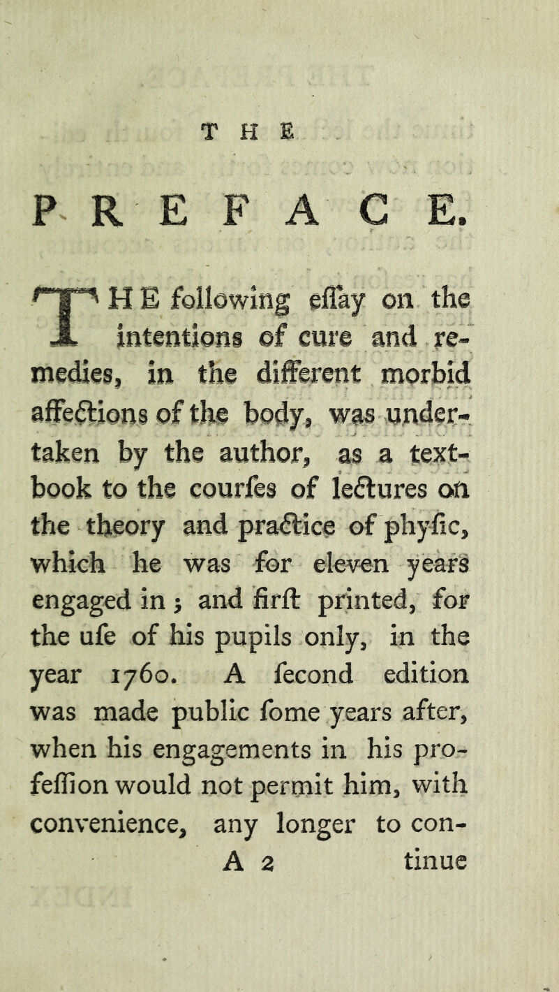 THE P R E F A C E. TH E following effay on the intentions of cure and re- medies, in the different morbid affe(3:ions of the body, was wnder- taken by the author, as a text- book to the courfes of lectures on the theory and pra^ice of phyfic, which he was for eleven years engaged in } and firft printed, for the ufe of his pupils only, in the year 1760. A fecond edition was made public fome years after, when his engagements in his pro- feflion would not permit him, with convenience, any longer to con-