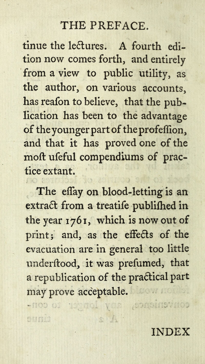 THE PREFACE. tinue the le6tures. A fourth edi- tion now comes forth, and entirely from a view to public utility, as the author, on various accounts, has reafon to believe, that the pub- lication has been to the advantage of the younger part of theprofellion, and that it has proved one of the moft ufeful compendiums of prac- tice extant. The effay on blood-letting is an extract from a treatife publifhed in the year 1761, which is now out of print; and, as the efFe6ls of the evacuation are in general too little iinderftood, it was prefumed, that a republication of the practical part may prove acceptable. INDEX