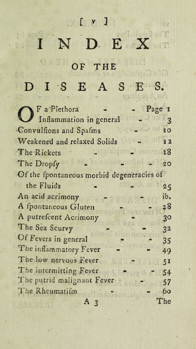 I N D E X OF THE D I S E A S E S. F a Plethora Inflammation in general Page t - 3 Convulfions and Spafms - 10 Weakened and relaxed Solids • 1 z The Rickets * 18 The Dropfy - 20 Of the fpontaneous morbid degeneracies of the Fluid's - 25 An acid acrimony ib. A fpontaneous Gluten - 28 A putrefeent Acrimony m 30 The Sea Scurvy mm 32 Of Fevers in general • 35 The inflammatory Fever - 49 The low nervous Fever - 51 The intermitting Fever • ■ 54 The putrid malignant Fever - 57 The Rheumatifrn - 60 A 3 The