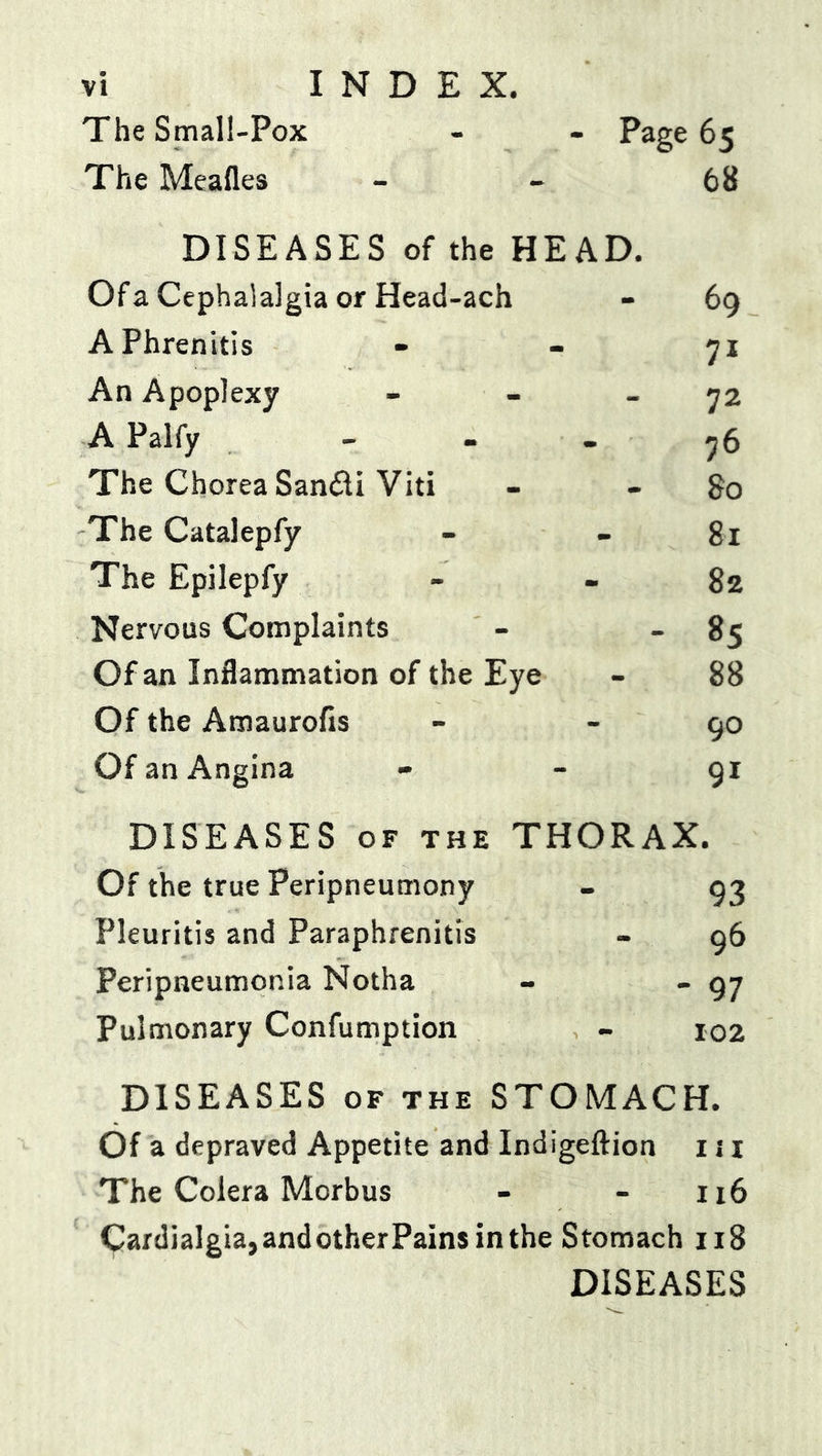 The Small-Pox - Page 65 The Meafles 68 DISEASES of the HEAD. Of a Cephalalgia or Head-ach 69 APhrenitis 7* An Apoplexy 72 APalfy 76 The Chorea Sandi Viti - So The Catalepfy 81 The Epilepfy - 82 Nervous Complaints - 85 Of an Inflammation of the Eye 88 Of the Amaurofis 90 Of an Angina 91 DISEASES OF THE THORAX. Of the true Peripneumony - 93 Pleuritis and Paraphrenitis - 96 Peripneumonia Notha - 97 Pulmonary Confumption - 102 DISEASES OF THE STOMACH. Of a depraved Appetite and Indigeftion 111 The Colera Morbus - - 116 CardiaIgia,andotherPainsinthe Stomach 118 DISEASES