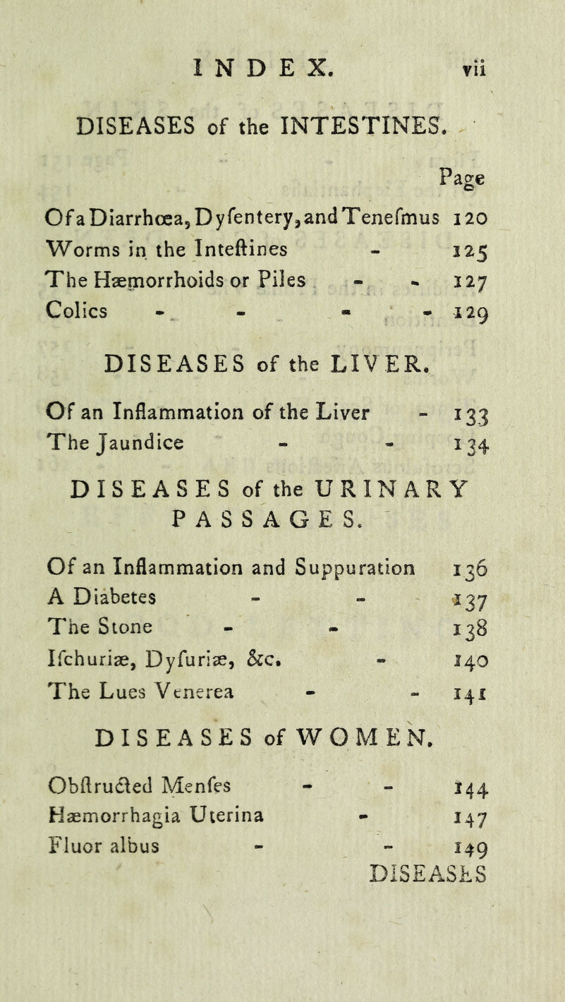 DISEASES of the INTESTINES. Page Of a Diarrhoeaj Dy fenteryjand Tenefmus 120 Worms in the Inteftines - 125 The Hsemorrhoids or Piles - - 127 Colics - - * . 129 DISEASES of the LIV ER. Of an Inflammation of the Liver - 133 The Jaundice - « 1^4 DISEASES of the URINARY PASSAGES. Of an Inflammation and Suppuration 136 A Diabetes - - 137 The Stone - * 138 Ifchuriae, Dyfuriae, &c. - 140 The Lues Venerea - - 141 DISEASES of WOMEN. Obftrucled Menfes - - 144 Haemorrhagia Uterina - 147 Fluor albus - - 149