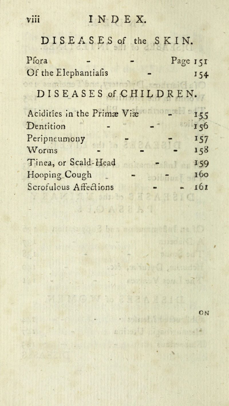 vlii INDEX. D I S E A S E S of the SKIN. Pfora Page 151 Of the Elepbantiafis 15+ DISEASES of CHILD REN. Acidities la the Primas Viae 155 Dentition 156 PeripneuDiony 157 Worms - 158 Tinea, or Scald-Head 159 Hooping Cough 160 Scrofulous AfFecHons - 161 ON
