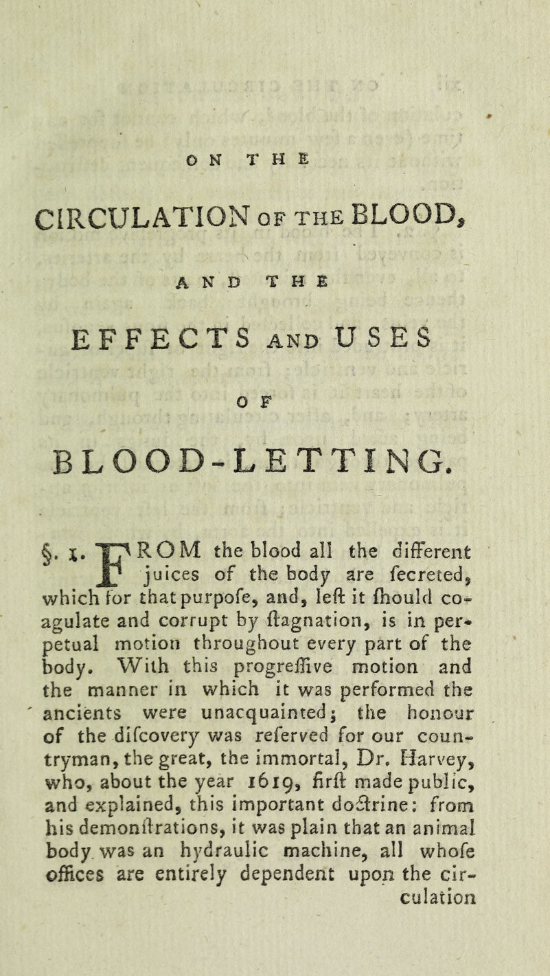 CIRCULATION of the BLOOD, and the EFFECTS AND USES O F BLOOD-LETTING. §. I^ROM the blood all the difFerent Jl* juices of the body are fecreted, which tor thatpurpofe, and, left it fhoulcl co» agulate and corrupt by ftagnation, is in per* petual motion throughout every part of the body. With this progrelJive motion and the manner in which it was performed the ancients were unacquainted; the honour of the difcovery was referved for our coun- tryman, the great, the immortal, Dr. Harvey, who, about the year 1619, firft made public, and explained, this important do£lrine: from his demonftrations, it was plain that an animal body, was an hydraulic machine, all whofe offices are entirely dependent upon the cir- culation