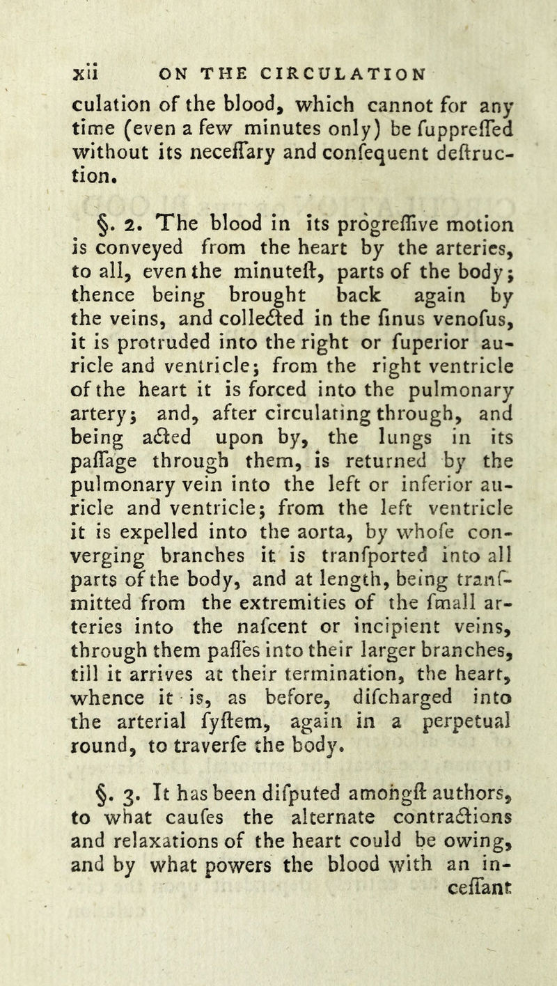 culation of the blood, which cannot for any time (even a few minutes only) be fupprefled without its neceffary and confequent deftruc- tion. §. The blood in its progreflive motion is conveyed from the heart by the arteries, to all, even the minuteft, parts of the body; thence being brought back again by the veins, and colledled in the finus venofus, it is protruded into the right or fuperior au- ricle and ventricle; from the right ventricle of the heart it is forced into the pulmonary artery; and, after circulating through, and being a£ted upon by, the lungs in its paflage through them, is returned by the pulmonary vein into the left or inferior au- ricle and ventricle; from the left ventricle it is expelled into the aorta, by whofe con- verging branches it is tranfported into all parts of the body, and at length, being tranf- mitted from the extremities of the fmall ar- teries into the nafcent or incipient veins, through them pafles into their larger branches, till it arrives at their termination, the heart, whence it is, as before, difcharged into the arterial fyftem, again in a perpetual round, to traverfe the body. §. 3. It hasbeen difputed amohgft authors, to what caufes the alternate contradlions and relaxations of the heart could be owing, and by what powers the blood with an in- ceffant