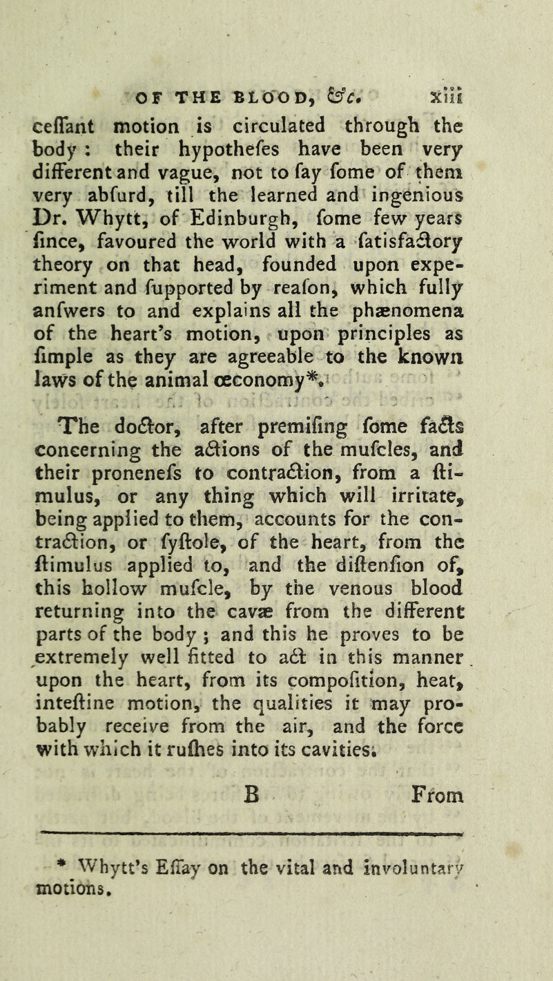 ceffant motion is circulated through the body : their hypothefes have been very different and vague, not to fay fome of them very abfurd, till the learned and ingenious Dr, Whytt, of Edinburgh, fome few years fince, favoured the world with a fatisfadory theory on that head, founded upon expe- riment and fupported by reafon, which fully anfwers to and explains all the phsenomena of the heart’s motion, upon principles as fimple as they are agreeable to the known lavvs of the animal ceconomy^*; The doftor, after premifing fome fa5:s concerning the adions of the mufcles, and their pronenefs to contra<9:ion, from a fti- mulus, or any thing which will irritate, being applied to them, accounts for the con- traftion, or fyftole, of the heart, from the ftimulus applied to, and the diftenfion of, this hollow mufcle, by the venous blood returning into the cavae from the different parts of the body ; and this he proves to be extremely well fitted to adf in this manner upon the heart, from its compofition, heat, inteftine motion, the qualities it may pro- bably receive from the air, and the force with which it rufhes into its cavities; B From * Whytt’s Efiay on the vital and involuntary motions.