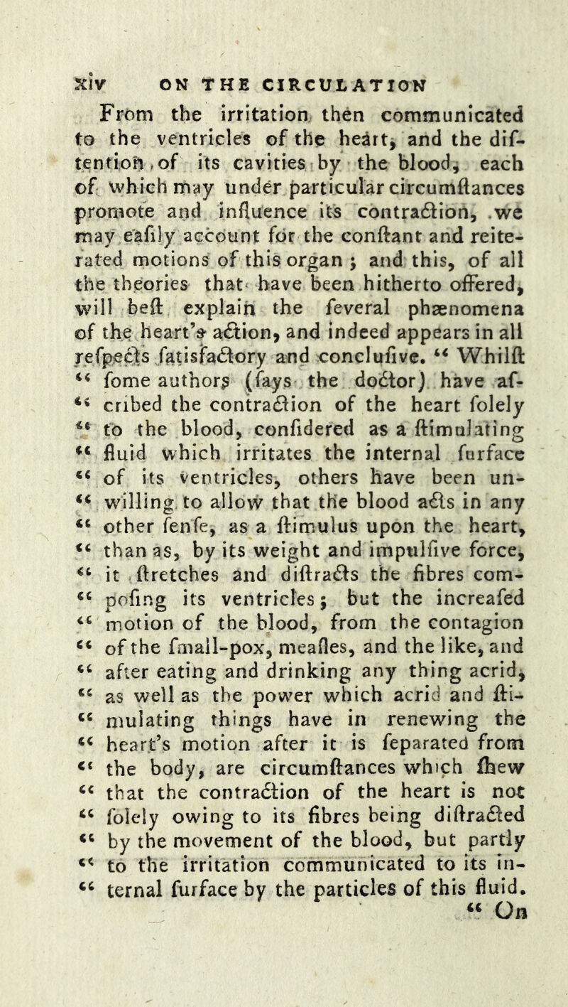 From the irritation then communicated to the ventricles of the hearty and the dif- tention.of its cavities by the bloody each of which may under {)articularcircumftances promote and influence its contra61:ion5 ,we may eafily account for the conftant and reite- rated motions of this organ ; and this, of all the theories that^ have been hitherto offered, will beft explain the feveral phsenomena of the heart’s aftion, and indeed appears in all refpeels fatisfa^lory and conclufive. “ Whilfl: fome authors (fays the dodtor) have af- ** cribed the contradlion of the heart folely to the blood, confidered as a flimuJating fluid which irritates the internal farface of its ventricles, others have been un- ‘‘ willing, to allovv that the blood adls in any other fenfe, as a ftimulus upon the heart, than as, by its weight and impulfive forccj it .ftretches and diftradls the fibres com- pofing its ventricles; but the increafed ‘‘ motion of the blood, from the contagion of the fmall-pox, meafles, and the like, and after eating and drinking any thing acrid, as well as the powder which acrid and fti- mulating things have in renewing the heart’s motion after it is feparateU from the body, are circumftances which (hew that the contradtion of the heart is not folely owing to its fibres being diftradled by the movement of the blood, but partly to the irritation communicated to its in- ternal furface by the particles of this fluid. « On