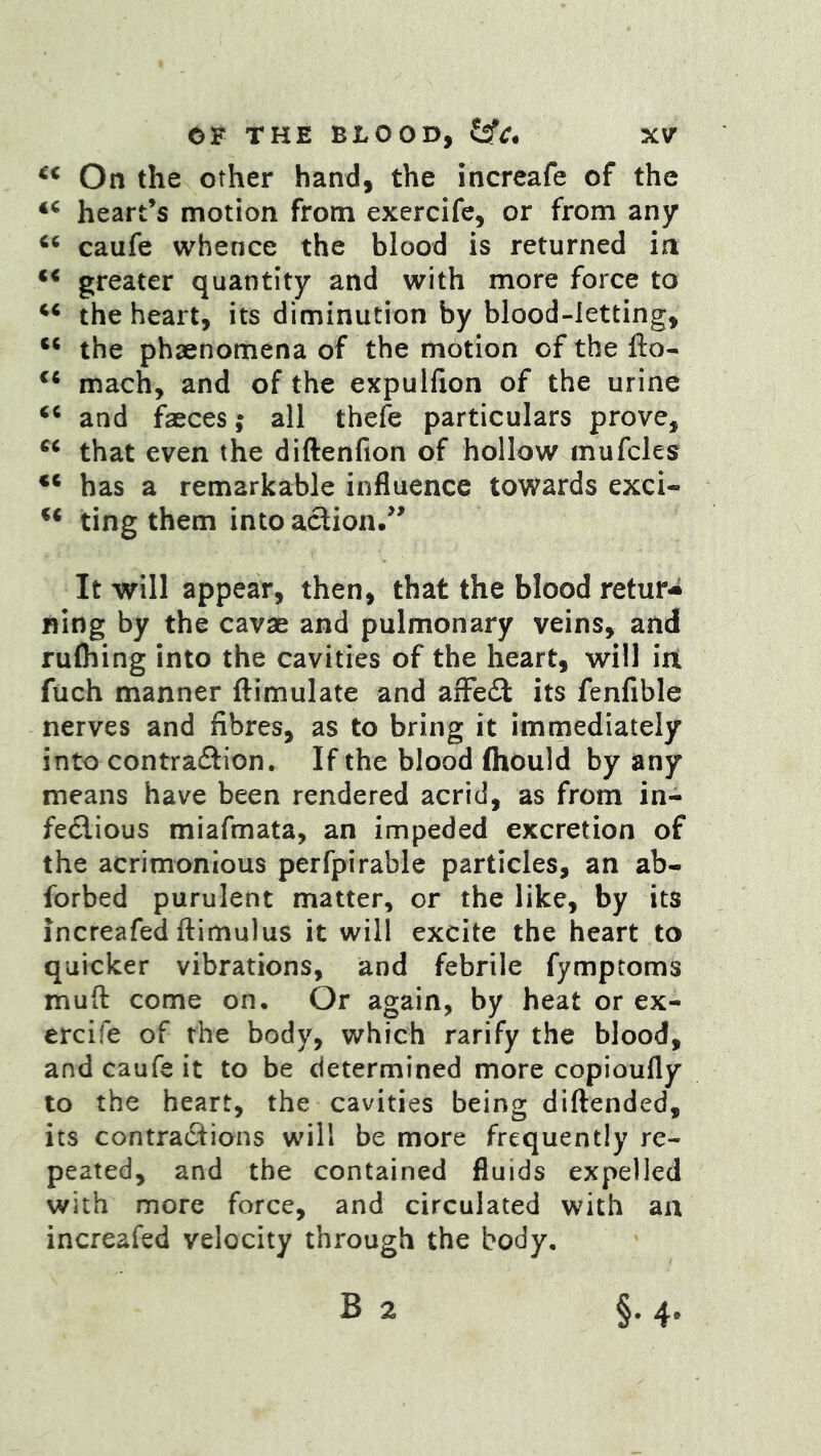 On the other hand, the increafe of the heart’s motion from exercife, or from any caufe whence the blood is returned in greater quantity and with more force to the heart, its diminution by blood-letting, the phaenomena of the motion of the fto- mach, and of the expulfion of the urine and faeces; all thefe particulars prove, that even the diftenfion of hollow mufcles has a remarkable influence towards exci- ting them into action.’’ It will appear, then, that the blood retur- ning by the cavae and pulmonary veins, and ruOiing into the cavities of the heart, will iit ftich manner ftimulate and afFedi its fenfible nerves and fibres, as to bring it immediately into contradlion. If the blood fliould by any means have been rendered acrid, as from in- feflious miafmata, an impeded excretion of the acrimonious perfpirable particles, an ab- forbed purulent matter, or the like, by its increafed ftimulus it will excite the heart to quicker vibrations, and febrile fymptoms mud come on. Or again, by heat or ex- ercife of the body, which ratify the blood, and caufe it to be determined more copioufly to the heart, the cavities being diftended, its contradlions will be more frequently re- peated, and the contained fluids expelled with more force, and circulated with an increafed velocity through the body, B 2 §.4.