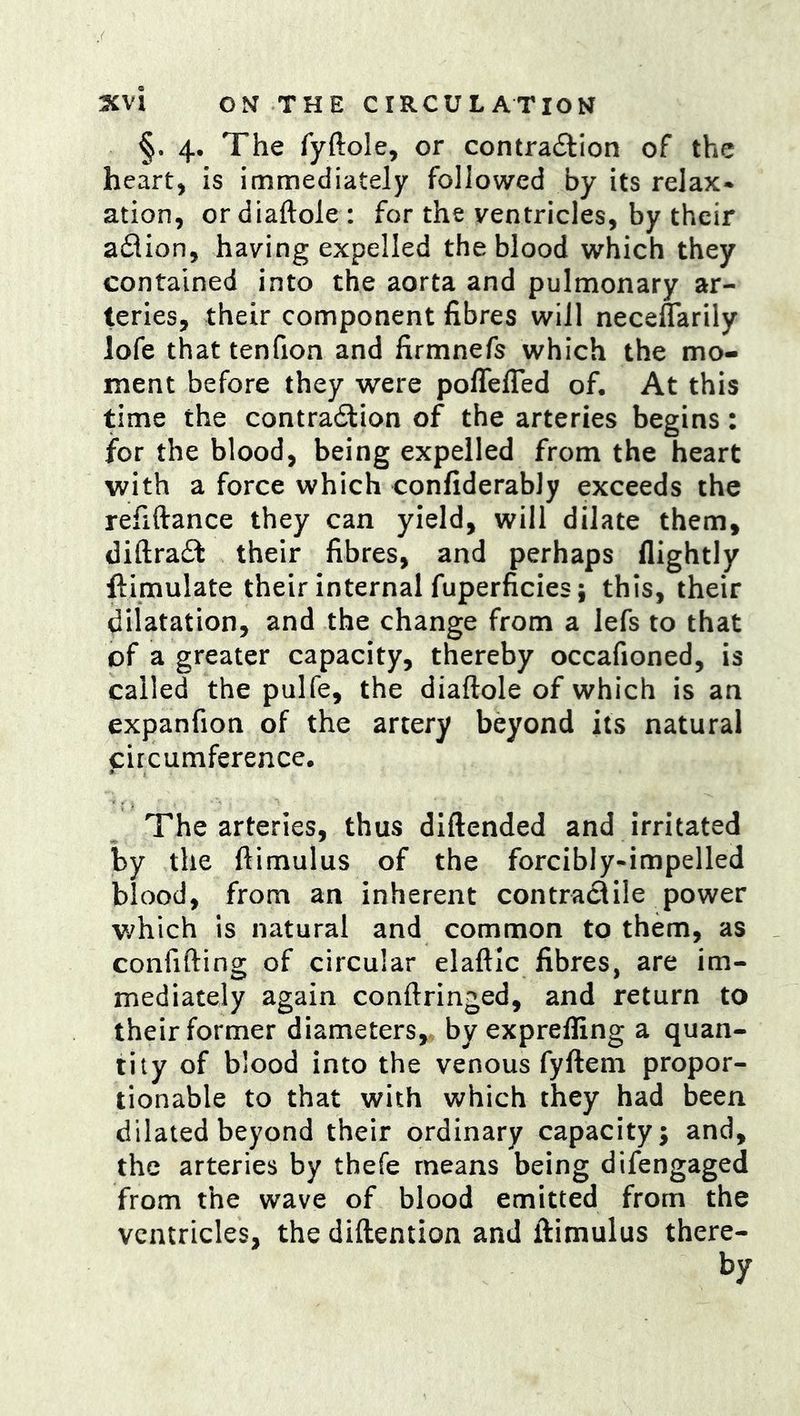§. 4* The fyftole, or contra6lion of the heart, is immediately followed by its relax* ation, or diaftole : for the ventricles, by their aflion, having expelled the blood which they contained into the aorta and pulmonary ar- teries, their component fibres will neceflarily lofe that tenfion and firmnefs which the mo- ment before they were poffelTed of. At this time the contradlion of the arteries begins: for the blood, being expelled from the heart with a force which confiderably exceeds the refiftance they can yield, will dilate them, diftraft their fibres, and perhaps (lightly ftimulate their internal fuperficies; this, their dilatation, and the change from a lefs to that of a greater capacity, thereby occafioned, is called the pulfe, the diaftole of which is an expanfion of the artery beyond its natural circumference. The arteries, thus diftended and irritated by the ftimulus of the forcibly-impelled blood, from an inherent contractile power which is natural and common to them, as confifting of circular elaftic fibres, are im- mediately again conftringed, and return to their former diameters, by expreffing a quan- tity of blood into the venous fyftem propor- tionable to that with which they had been dilated beyond their ordinary capacity; and, the arteries by thefe means being difengaged from the wave of blood emitted from the ventricles, the diftention and ftimulus there- by