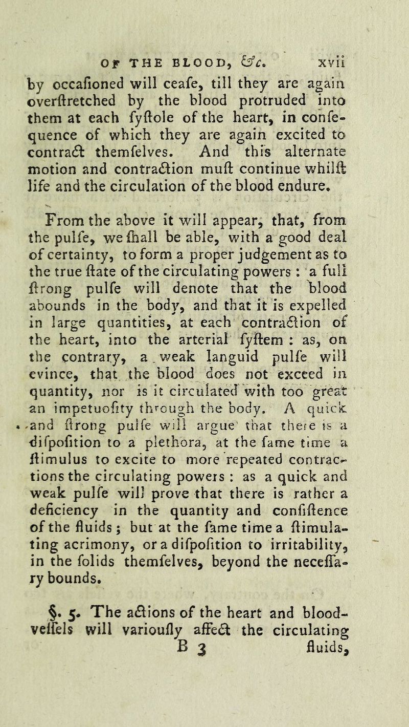 by occafioned will ceafe, till they are again overftretched by the blood protruded into them at each fyftole of the heart, in confe- quence of which they are again excited to contra6t themfelves. And this alternate motion and contradlion muft continue whilft life and the circulation of the blood endure* From the above it will appear, that, from the pulfe, we {hall be able, with a good deal of certainty, toforma proper judgement as to the true ftate of the circulating powers: a full flrong pulfe will denote that the blood abounds in the body, and that it is expelled in large quantities, at each contradlion of the heart, into the arterial fyftem : as, on the contrary, a. weak languid pulfe will evince, that the blood does not exceed in quantity, nor is it circulated with too great an impetuofity th^'cngh the body. A quick. • ^and ftrong pulfe will argue' that there is a difpofition to a plethora, at the fame time a ftimulus to excite to more repeated contrac- tions the circulating powers : as a quick and weak pulfe will prove that there is rather a deficiency in the quantity and confiftence of the fluids; but at the fame time a ftimula- tlng acrimony, or a difpofition to irritability^ in the folids themfelves, beyond the necefTa- ry bounds. §. 5. The adlions of the heart and blood- velfels will varioufly afFedi the circulating B 3 fluids.