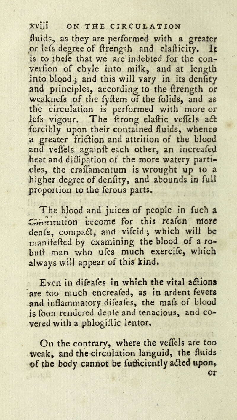fluids, as they are performed with a greater or lefs degree of fl-rength and elafticity. It is to ihefe that we are indebted for the con- verfion of chyle into milk, and at length into blood; and this will vary in its denfity and principles, according to the ftrength or weaknefs of the fyftem of the folid^, and as the circulation is performed with more or iefs vigour. The ftrong elaftic veffels a£l forcibly upon their contained fluids, whence a greater friilion and attrition of the blood and veffels againft each other, an increafed heat and diflipation of the more watery parti- cles, the craffamentum is wrought up to a higher degree of denfity, and abounds in full proportion to the ferous parts. The blood and juices of people in fuch a CGtftrxrution become for this reafon mere denfe, compaii, and vifeid ; which will be manii^efted by examining the blood of a ro- buff man who ufes much exercife, which always will appear of this kind# Even in difeafes in which the vital aflions are too much encreafed, as in ardent fevers and inflammatory difeafes, the mafs of blood is foon rendered denfe and tenacious, and co- vered with a phlogiftic lentor. On the contrary, where the veffels are too weak, and the circulation languid, the fluids of the body cannot be fufiiciently adled upon.