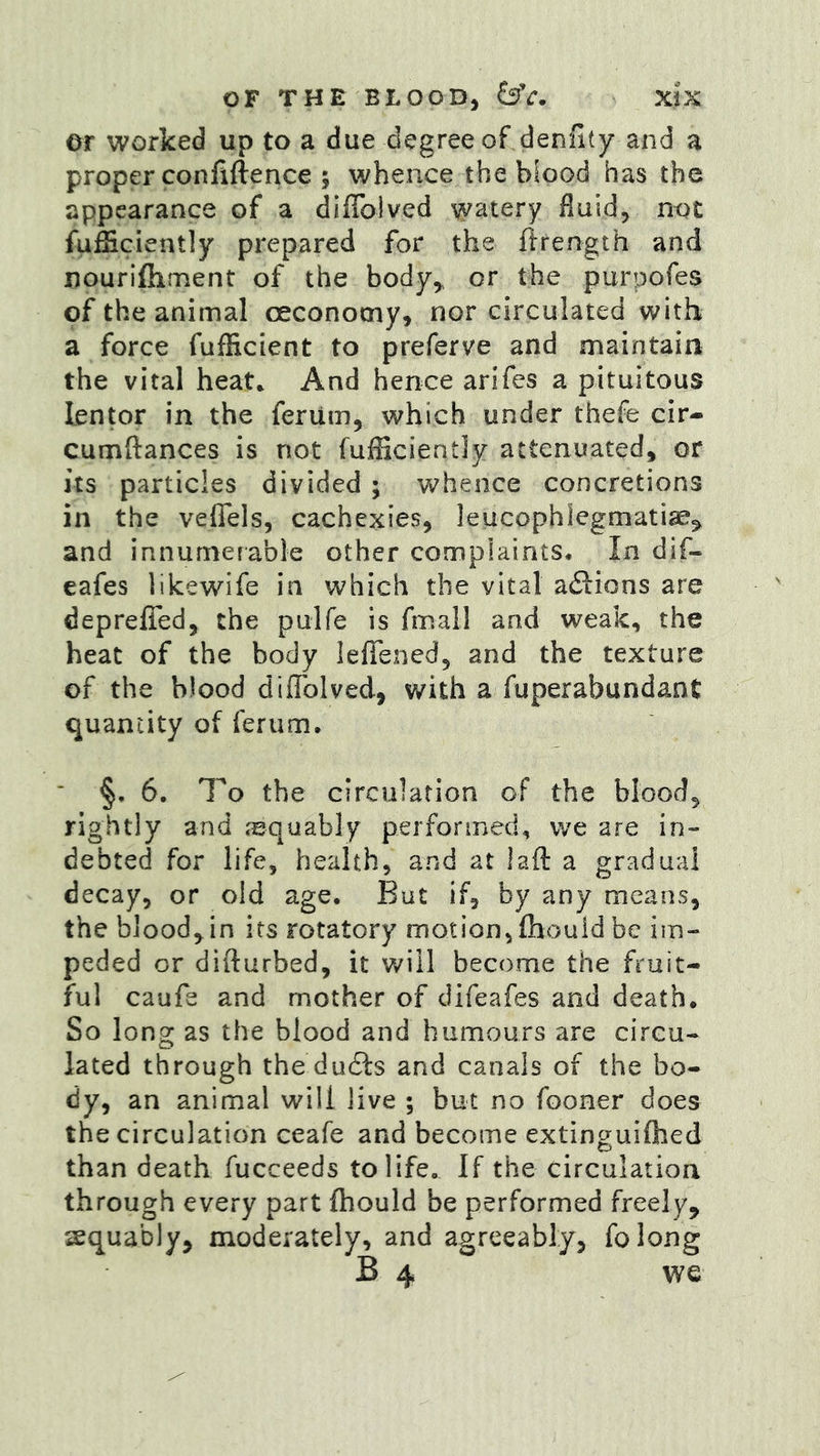 ©r worked up to a due degree of denflty and a proper confiftence ; whence the blood has the appearance of a diflblved watery fluid, not fufficiently prepared for the ftrength and nourifhment of the body^ or the purpofes of the animal oeconomy, nor circulated with a force fufHcient to preferve and maintain the vital heat. And hence arifes a pituitous lentor in the ferum, which under thefe cir- cumftances is not fufficiently attenuated, or its particles divided; whence concretions in the veffels, cachexies, leucophlegmatiae^ and innumerable other complaints* In dif- eafes lilcewife in which the vital adlions are deprelTed, the pulfe is fmall and weak, the heat of the body leflened, and the texture of the blood diflblved, v/ith a fuperabundant quantity of ferum. ■ §, 6. To the circulation of the blood, rightly and jequably performed, we are in- debted for life, health, and at lafl: a gradual decay, or old age. But if, by any means, the blood, in its rotatory motion,fhould be im- peded or difturbed, it will become the fruit- ful caufe and mother of difeafes and death. So long as the blood and humours are circu- lated through the ducSls and canals of the bo- dy, an animal will live ; but no fooner does the circulation ceafe and become extinguilhed than death fucceeds to life. If the circulation through every part fliould be performed freely, equably, moderately, and agreeably, folong B 4 we