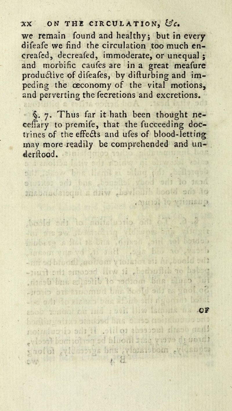 we remain found and healthy; but in every difeafe we find the circulation too much en- creafed, decreafed, immoderate, or unequal ; and morbific caufes are in a great meafure produ£live of difeafes, by difturbing and im- peding the oeconomy of the vital motions, and perverting the fecretions and excretions. §. y. Thus far it hath been thought ne- celTkry to premife, that the fucceeding doc- trines of the efFeds and ufes of blood-letting may more readily be comprehended and un- derilood. OF