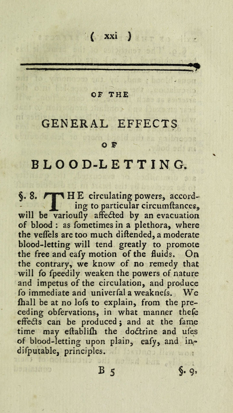 OF THE GENERAL EFFECTS O F B L O O D-L E T T I N a §• 8« rr^ H E circulating powers, accord- X particular circumftancesj^ will be varioufly affeded by an evacuation of blood : as fometimesin a plethora, where the veflels are too much diftended, a moderate blood-letting will tend greatly to promote the free and eafy motion of the fluids. Oti the contrary, we know of no remedy that will fo fpeedily weaken the powers of nature and impetus of the circulation, and produce fo immediate and univerfal a weaknefs. We ftiall be at no lofs to explain, from the pre- ceding obfervations, in what manner thefe effefls can be produced; and at the fame time may eftablifh the dofitrine and ufes of blood-letting upon pl^in, eafy, and in^ difputable, principles. B 5 §-9’