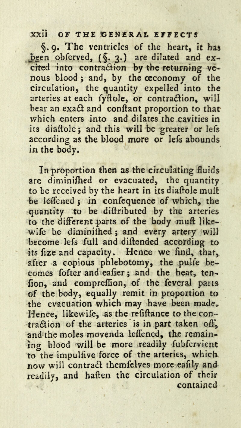 §•9, The ventricles of the heart, it has ^een obferved, (§, 3.) are dilated and ex- cited into eontradion by the returning ve- nous blood; and, by the ceconomy of the circulation, the quantity expelled into the arteries at each fyflole, or contradion, will bear an exad and conftant proportion to that which enters into and dilates the cavities in its diaftolej and this will be greater or lefs according as the blood more or lefs abounds in the body* In proportion then as the circulating fluids are diminiflied or evacuated, the quantity to be received by the heart in its diaftole mult be leffened 5 in confequence of which, the quantity to be diftributed by the arteries to the dilFerent parts of the body muft like- wife be diminiflied; and every artery will become lefs full and diftended according to its fize and capacity. Hence we find, that, after a copious phlebotomy, the pulfe be- comes fofter and eafier; and the heat, ten- fion, and comprefiion, of the feveral parts of the body, equally remit in proportion to the evacuation which may have been made*. Hence, likewife, as the refiftance to the con- tradioh of the arteries is in part taken ofF^ and the moles movenda leffened, the remain- ing blood will be more readily fubfervient to the impullive force of the arteries, v/hich now will contrail themfelves more eafily and readily, and baftea the circulation of their contained