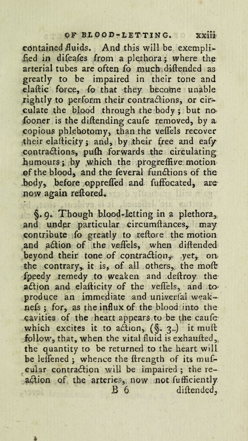 contained fluids. And this will be exempli- fied in difeafes from a plethora ; where the arterial tubes are often fo much diftended as greatly to be impaired in their tone and elaftic force, fo that they become unable rightly to perform their contractions, or cir- culate the blood through the body ; but no* fooner is the diftending caufe removed, by copious phlebotomy, than the veflfels recover their elaiticity; and, by their &ee and eafy contractions, pufli forwards the circulating humours; by which the progreffive motion ©f the blood, and the feverai funClions of the hody, before pppreffed and fulEbcated, are now again reftored* §. Though bloGd-lettIng in a plethora^ and under particular circumftancesy may contribute fo greatly to reftore the motion and aClion of the veffels, when diftended beyond their tone of contraction^ yet^ on^ the contrary,, it is, of all others,, the moffe fpeedy remedy to weaken and deftroy the action and eJafticity of the veflels, and to produce an immediate and univerlal weak- nefs ; for, as the influx of the blood into the cavities of the heart appears to be the caufe which excites it to afticn, (§. 3^) it muft follow, that, when the vital fluid is exhaufted,, the quantity to be returned to the heart will be leffened ; whence the ftrength of its muf- Gular contraction will be impaired ; the re- action of the arteries, now not fufficiently B 6 diftended.