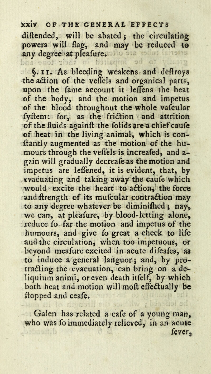 diftended, will be abated; the circulating powers will flag, and may be reduced to any degree at pleafure* §. II. As bleeding weakens and deftroys the adiion of the veflels and organical parts, upon the fame account it lelTens the heat of the body, and the motion and impetus of the blood throughout the whole vafcular fyftem: for, as the fridlion and attrition of the fluids againft the folidsare achiefcaufe of heat in the living animal, which is con- ftantly augmented as the motion of the hu- mours through the velTels is increafed, and a- gain will gradually decreafe as the motion and impetus are leflened, it is evident, that, by evacuating and taking away the caufe which would excite the heart to adtion, the force and ftrength of its mufcular contradlion may to any degree whatever be diminiflied; nay, we can, at pleafure, by blood-letting alone, reduce fo far the motion and impetus of the humours, and give fo great a check to life and the circulation, when too impetuous, or beyond mcafure excited in acute difeafes, as to induce a general languor; and, by pro- tradling the evacuation, can bring on a de- liquium animi, or even death itfelf, by which both heat and motion will moft efFedlually be flopped and ceafe. Galen has related a cafe of a young man, who was fo immediately relieved, in an acute fever.