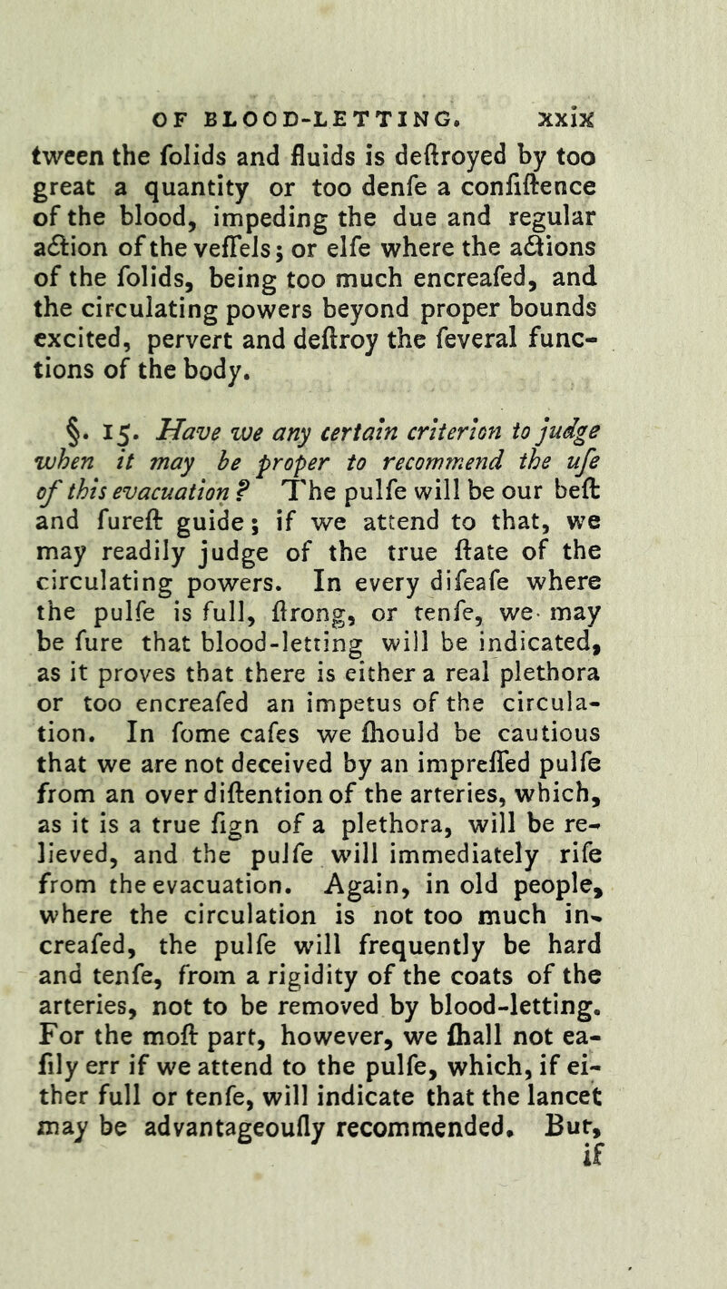 tween the folids and fluids is deftroyed by too great a quantity or too denfe a confiftence of the blood, impeding the due and regular acSlion of the vefTels; or elfe where the adions of the folids, being too much encreafed, and the circulating powers beyond proper bounds excited, pervert and deftroy the feveral func- tions of the body. §.15. Have we any certain criterion to judge when it may he proper to recommend the ufe of this evacuation ? The pulfe will be our beft and fureft guide; if we attend to that, we may readily judge of the true ftate of the circulating powers. In every difeafe where the pulfe is full, firong, or tenfe, we* may be fure that blood-letting will be indicated, as it proves that there is either a real plethora or too encreafed an impetus of the circula- tion. In feme cafes we fliould be cautious that we are not deceived by an impreffed pulfe from an over diftention of the arteries, which, as it is a true fign of a plethora, will be re- lieved, and the pulfe wull immediately rife from the evacuation. Again, in old people, where the circulation is not too much in-, creafed, the pulfe will frequently be hard and tenfe, from a rigidity of the coats of the arteries, not to be removed by blood-letting. For the moll part, however, we (hall not ea- fily err if we attend to the pulfe, which, if ei- ther full or tenfe, will indicate that the lancet may be advantageoufly recommended* But,