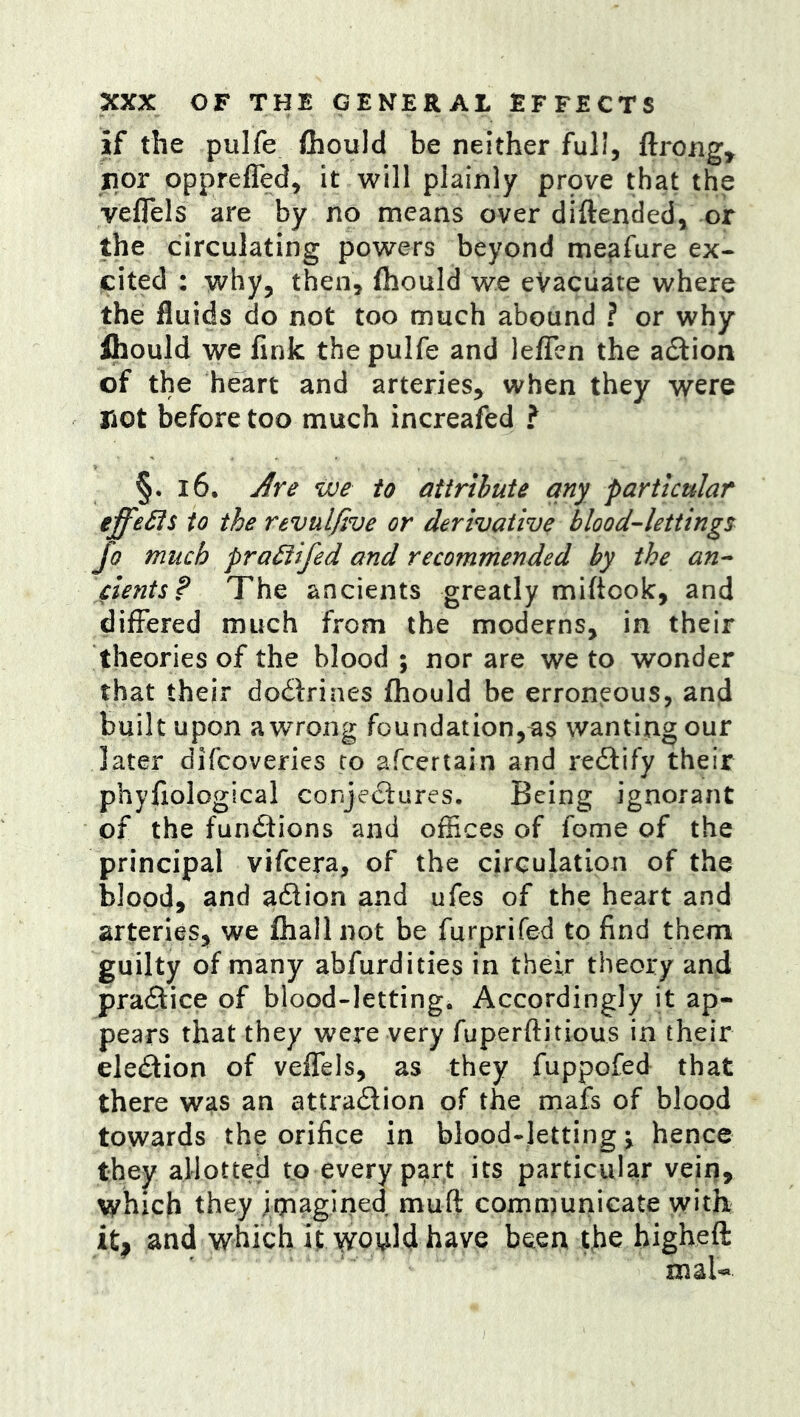 if the pulfe fhould be neither full, ftrong^ nor opprefled, it will plainly prpve that the veflels are by no means over diftended, or the circulating powers beyond me^fure ex- cited : why, then, fliould we eVaciiate where the fluids do not too much abound ? or why ihould we fink the pulfe and lelfen the action of the heart and arteries, when they were riot before too much increafed ? §. i6. Are we to attribute any particular effeSts to the revulfive or derivative bloodlettings Jo much pra^ifed and recommended by the an^ dents? The ancients greatly miftook, and differed much from the moderns, in their theories of the blood ; nor are we to wonder that their dodirines fhould be erroneous, and built upon a wrong foundation,as wanting our later difcoveries to afcertain and redlify their phyfiological conjedlures. Being ignorant of the fundlions and offices of fome of the principal vifeera, of the circulation of the blood, and adlion and ufes of the heart and arteries, we fhall not be furprifed to find them guilty of many abfurdities in their theory and pradtice of blood-letting. Accordingly it ap- pears that they were very fuperftitious in their eledtion of veffels, as they fuppofed that there was an attradlion of the mafs of blood towards the orifice in blood-lettings hence they allotted to every part its particular veiri, which they jrpagined muft communicate with it, and which it WPi^ld have been the higheft maU