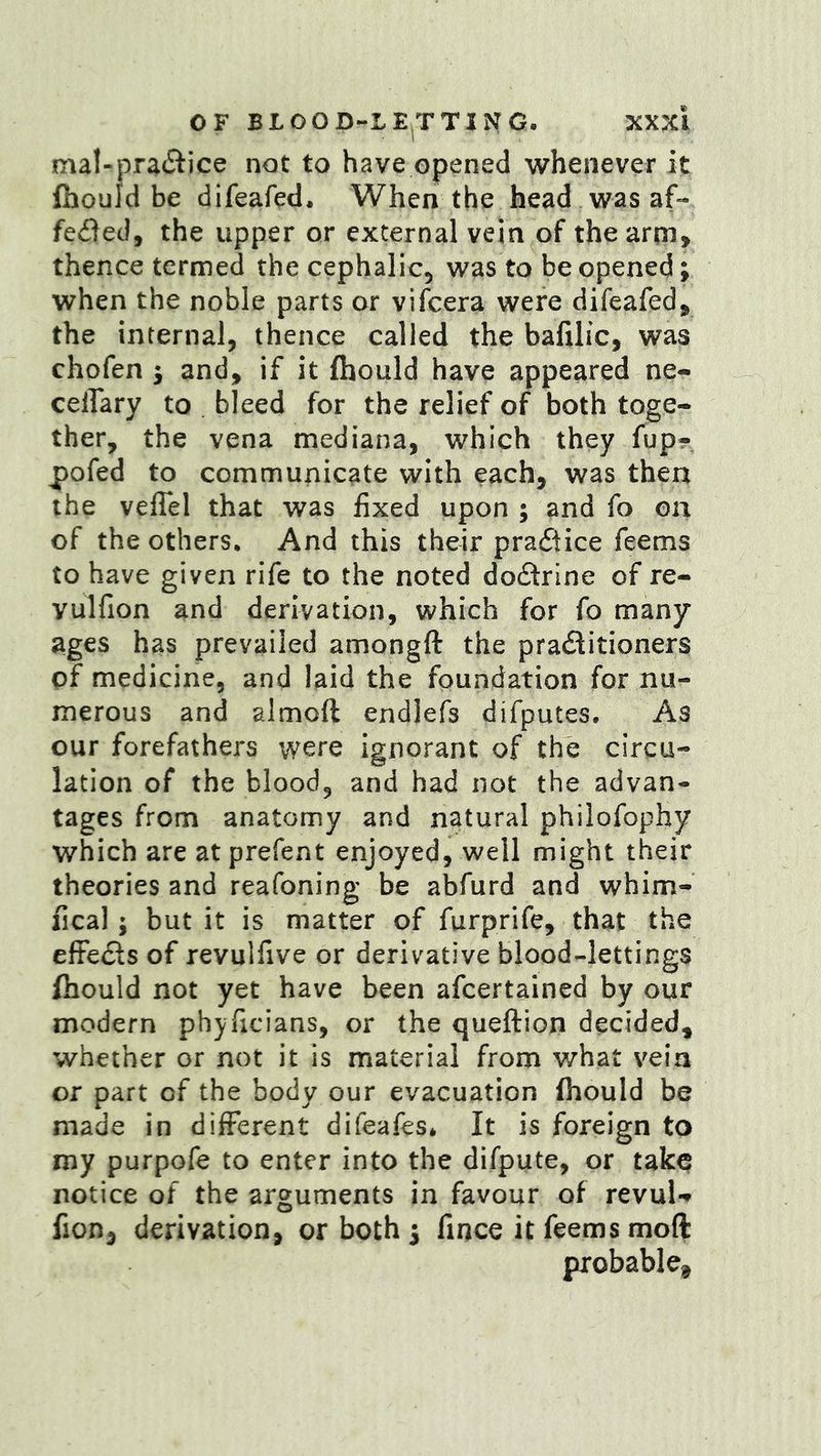 mal-pra6tice not to have opened whenever it fhould be difeafed. When the head was af- fe<fled, the upper or external vein of thearm> thence termed the cephalic, was to be opened; when the noble parts or vifcera were difeafed^ the internal, thence called the bafilic, was chofen j and, if it fhould have appeared ne- celTary to bleed for the relief of both toge- ther, the vena mediana, which they fup- pofed to communicate with each, was then the veflel that was fixed upon ; and fo on of the others. And this their pradiice feems to have given rife to the noted dodrlne of re- yulfion and derivation, which for fo many ages has prevailed amongft the praditioners of medicine, and laid the foundation for nu- merous and almoft endlefs difputes. As our forefathers were ignorant of the circu- lation of the blood, and had not the advan- tages from anatomy and natural philofophy which are at prefent enjoyed, well might their theories and reafoning be abfurd and whim- fical; but it is matter of furprife, that the effedls of revulfive or derivative blood-lettings fhould not yet have been afcertained by our modern phjficians, or the queftion decided, whether or not it is material from what vein or part of the body our evacuation fhould be made in different difeafes* It is foreign to my purpofe to enter into the difpute, or take notice of the arguments in favour of revuU fion, derivation, or both i fince it feems moft probable^