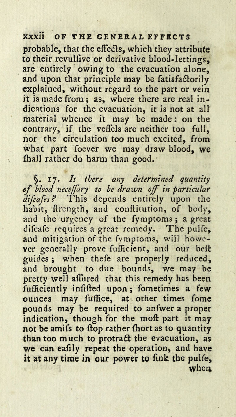 probable, that the efFeds, which they attribute to their revulfive or derivative blood-lettings, are entirely owing to the evacuation alone, and upon that principle may be fatisfadorily explained, without regard to the part or vein it is made from; as, where there are real in- dications for the evacuation, it is not at all material whence it may be made: on the contrary, if the veflels are neither too full, nor the circulation too much excited, from what part foever we may draw blood, we fhall rather do harm than good. §• 17. Is there any determined quantity cf blood necejfary to be drawn off in particular difeafes? This depends entirely upon the habit, ftrength, and conftitution, of body, and the urgency of the fymptoms; a great difeafe requires a great remedy. The pulfe, and mitigation of the fymptoms, will howe- ver generally prove fufficient, and our beft guides; when thefe are properly reduced, and brought to due bounds, we may be pretty well aflured that this remedy has been fufficiently infifted upon; fometimes a few ounces may fuffice, at other times fome pounds may be required to anfwer a proper indication, though for the moft part it may not be amifs to flop rather ftiortas to quantity than too much to protradt the evacuation, as we can ealily repeat the operation, and have it at any time in our power to fmk the pulfe, Virher^