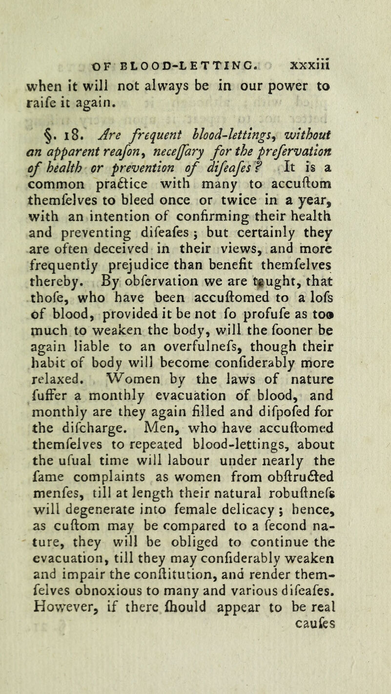 when it will not always be in our power to raife it again. §. i8. Are frequent bloodlettings^ without an apparent reafon ^ neceffary for the prefervation of health or prevention of difeafes ? It is a common practice with many to accuftom themfelves to bleed once or twice in a year, with an intention of confirming their health and preventing difeafes ; but certainly they are often deceived in their views, and more frequently prejudice than benefit themfelves thereby. By obfervation we are t#ught, that thofe, who have been accuftomed to a lofs of blood, provided it be not fo profufe as too much to weaken the body, will the fooner be again liable to an overfulnefs, though their habit of body will become confiderably more relaxed. Women by the laws of nature fufFer a monthly evacuation of blood, and monthly are they again filled and difpofed for the difeharge. Men, who have accuftomed themfelves to repeated blood-lettings, about the ufual time will labour under nearly the fame complaints as women from obftru£fed menfes, till at length their natural robuftnefs will degenerate into female delicacy ; hence, as cuftom may be compared to a fecond na- ture, they will be obliged to continue the evacuation, till they may confiderably weaken and impair the conftitution, and render them- felves obnoxious to many and various difeafes. However, if there fhould appear to be real caufcs