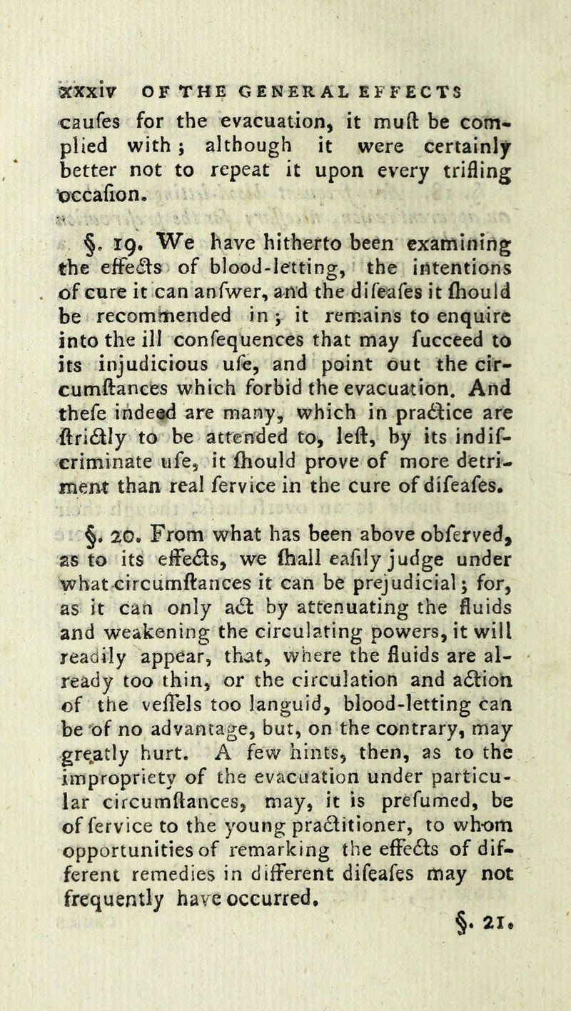 caufes for the evacuation, it muft be com-, plied with 5 although it were certainly better not to repeat it upon every trifling loccafion. §e 19. We have hitherto been examining the eiFe<9:s of blood-letting, the intentions of cure it can anfwer, and the difeafes it fliould be recommended in y it remains to enquire into the ill confequences that may fucceed to its injudicious ufe, and point out the cir- cumftances which forbid the evacuation. And thefe indeed are many, which in pradlice are ftri£lly to be attended to, left, by its indif- criminate ufe, it fhould prove of more detri- ment than real fervice in the cure of difeafes, §4 20. From what has been above obferved, as to its efFe<fts, we (hall eafily judge under what circumftances it can be prejudicial; for, as it can only a6l by attenuating the fluids and weakening the circulating powers, it will readily appear, that, where the fluids are al- ready too thin, or the circulation and a£lioh of the velTels too languid, blood-letting can be of no advantage, but, on the contrary, may gre^atly hurt. A few hints, then, as to the impropriety of the evacuation under particu- lar circumftances, may, it is prefumed, be of fervice to the young pradfitioner, to whom opportunities of remarking the efFcdls of dif- ferent remedies in different difeafes may not frequently have occurred.