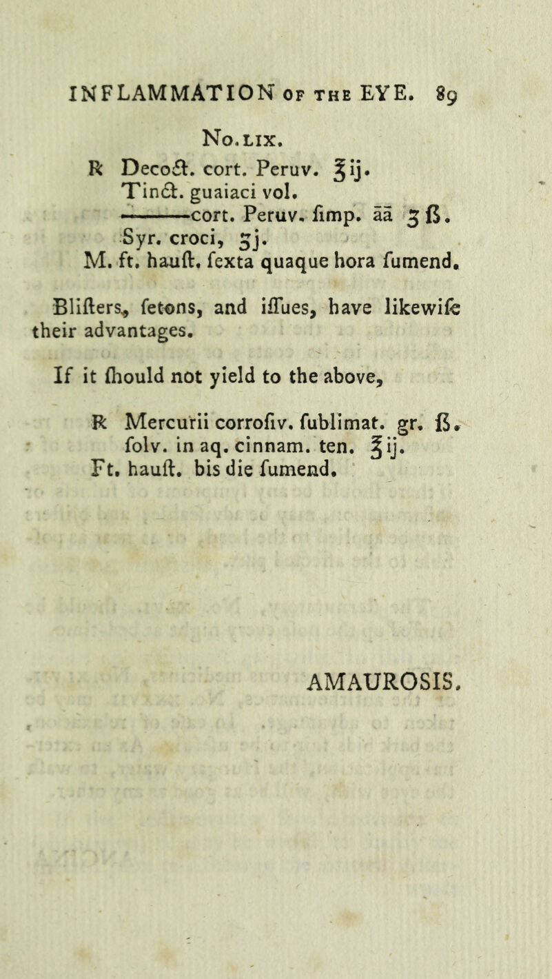 No.lix. R Decofl, cort. Peruv. ^ij. Tinfi. guaiaci vol. cort. Peruv. fimp. aa 5 ft. Syr. croci, gj. ->■ M. ft. hauft. fexta quaque hora fumend. Bllfters, fetons, and iffues, have likewife their advantages. If it fliould not yield to the above, R Mercurii corroliv. fublimat. gr, ft, folv. in aq. cinnam. ten. §ij. Ft. hauft. bis die fumend. AMAUROSIS.
