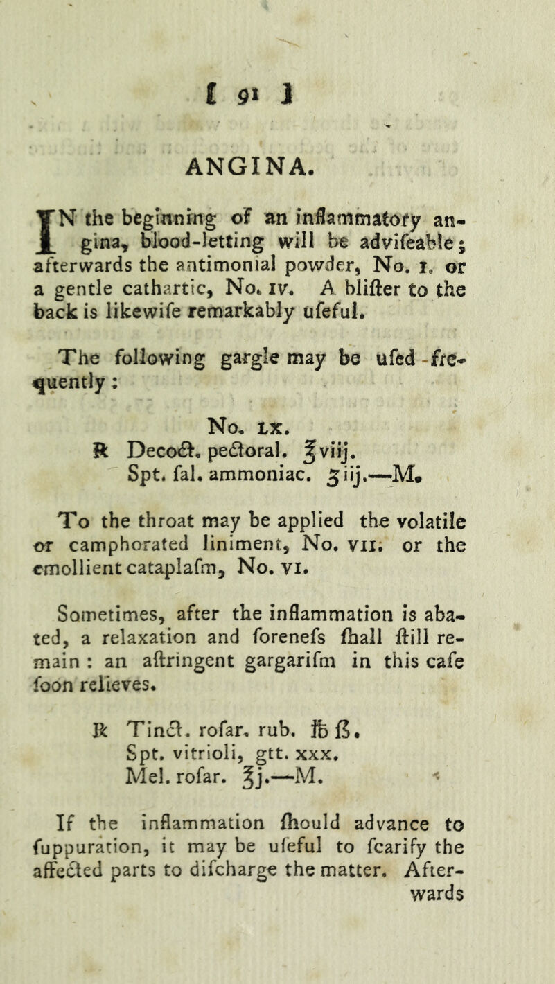 ANGINA. IN the beginning oF an inflammatofy an- gina, blood-letting will be advifeable; afterwards the antimonial powder, No. i, or a gentle cathartic. No. iv. A blifter to the back is likewife remarkably ufeful. The following gargle may be ufed-fre- quently ; No. LX. ft DeccxEf, pedoral. ^viij. Spt. fal. ammoniac, ^iij,—M. To the throat may be applied the volatile or camphorated liniment. No. vil; or the emollient cataplafm. No. vi. Sometimes, after the inflammation is aba- ted, a relaxation and forenefs fliall ftill re- main : an aftringent gargarifm in this cafe foon relieves. R Tincl. rofar, rub. Spt. vitrioli, gtt. XXX. Mel. rofar. ^j.-—M. If the inflammation Ihould advance to fuppuration, it may be ufeful to fcarify the alFecled parts to difcharge the matter. After- wards