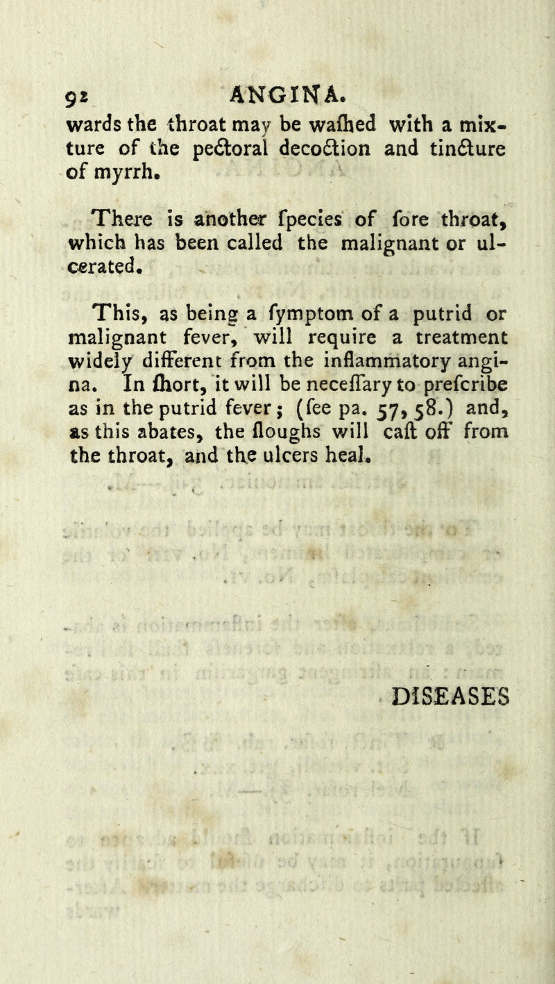 9* ANGINA, wards the throat may be wafhed with a mix- ture of the peftoral decoftion and tindture of myrrh. There is another fpecies of fore throat, which has been called the malignant or ul- cerated. This, as being a fymptom of a putrid or malignant fever, will require a treatment widely difFerent from the inflammatory angi- na. In ihort, it will be neceflary to prefcribe as in the putrid fever; (fee pa. 57, 58.) and, as this abates, the floughs will caft off from the throat, and the ulcers heal. DISEASES