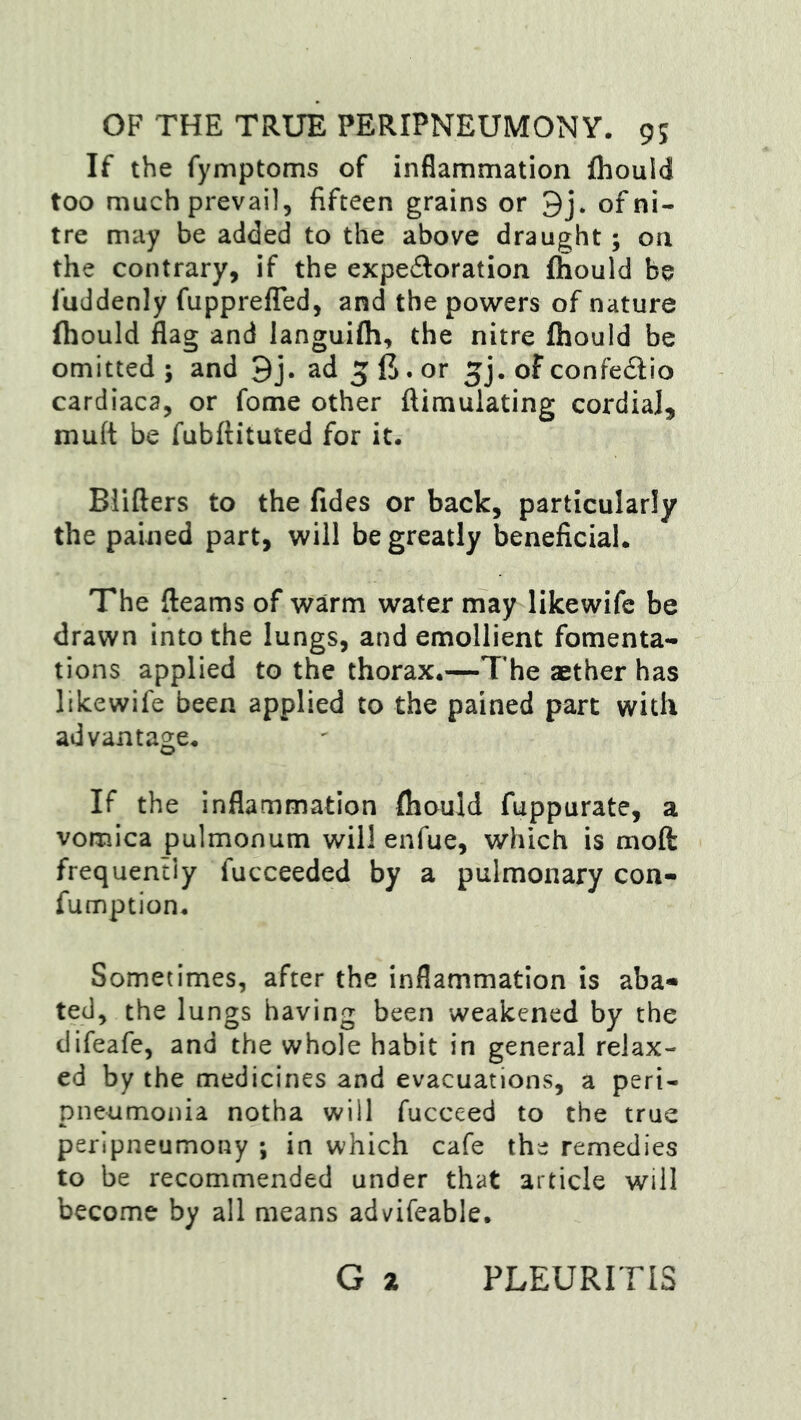 OF THE TRUE PERIPNEUMONY. 9; If the fymptoms of inflammation Ihould too much prevail, fifteen grains or 9j. of ni- tre may be added to the above draught; on the contrary, if the expedoration fliould be 1‘uddenly fupprefTed, and the powers of nature Ihould flag and languifh, the nitre fliould be omitted ; and 9j. ad 5 . or of confedio cardiaca, or fome other ftimulating cordial, muft be fubftituted for it. Blifters to the fides or back, particularly the pained part, will be greatly beneficial. The fleams of warm water may likewife be drawn into the lungs, and emollient fomenta- tions applied to the thorax.—The aether has likewife been applied to the pained part with advantage. If the inflammation fliould fuppurate, a vomica pulmonum will enfue, which is moft frequently fucceeded by a pulmonary con- fumption. Sometimes, after the inflammation is aba« ted, the lungs having been weakened by the difeafe, and the whole habit in general relax- ed by the medicines and evacuations, a peri- pneumonia notha will fucceed to the true peripneumony ; in which cafe the remedies to be recommended under that article will become by all means advifeable. G 2 PLEURITIS