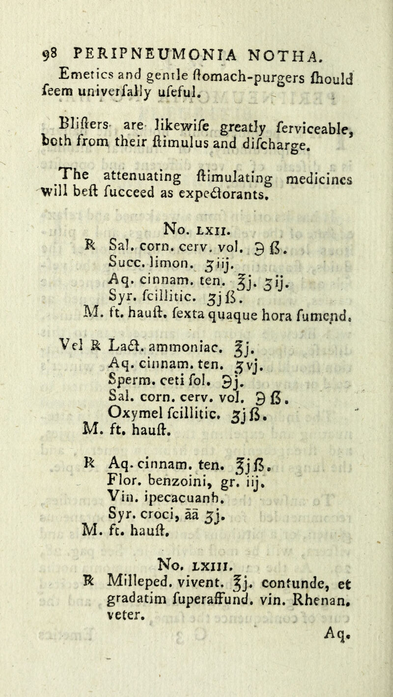 Emetics and gentle ftomach-purgers fhould feem univerfally ufeful. Blifters- are likewife greatly ferviceable, both from their ftimulus and difcharge. _The attenuating llimulating medicines will beft fueceed as expc6lorants. No. txii. R Sal. corn, cerv, vol. 9 Succ. limon. ^iij. Aq. cinnam. ten. f j. trjj. Syr. fcillitic. M. ft. hauft. fexta quaque hora fumend, Vcl & La£f. ammoniac, ^j. Aq. cinnam. ten. ^vj. Sperm, ceti fol, 9j, Sal. corn. cerv. vol. 9 15. Oxymel fcillitic. 5jl5. M. ft. hauft. R Aq. cinnam. ten. ^jl5. Flor. benzoini, gr. iij, Vin. ipecacuanh. Syr. croci, aa 5j. M. ft. hauft. No. ixin. R Milleped. vivent. ^j. contunde, et gradatim fuperalFund. vin. Rhenan. veter.