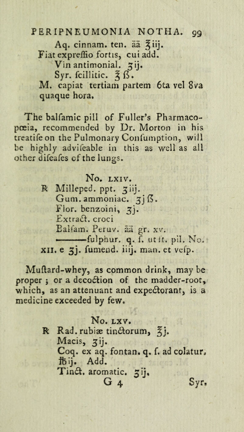 Aq. cinnam. ten. aa Fiat expreffio fortis, cui add. Vin antimonial. jij. Syr. fcillitic. M. capiat tertiam partem 6ta vel Sv^a quaque hora. The balfamic pill of Fuller’s Pharmaco- poeia, recommended by Dr. Morton in his treatifeon the Pulmonary Confumption, will be highly advifeable in this as well as all other difeafes cf the lungs. No. LXIV. R Milleped. ppt. ^iij. Gum. ammoniac. Flor. benzoini, 5]. Extract, croci Ealfam. Peruv. aa gr. xv, —fulphur. q. f. utit. pll. No. XII. e 5j. fumend. iiij. man. et vefp. Muftard-whey, as common drink, maybe proper ; or a decoction of the madder-roor, which, as an attenuant and expedlorant, is a medicine exceeded by few. No. LXV. R Rad. rubise tindforum, ^j. Macis, 5ij. Coq. ex aq. fontan. q. f. ad colatur, ifeij. Add. Tindt. aromatic, ^ij. Syr»
