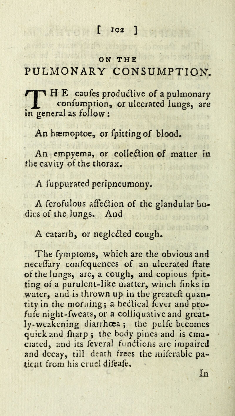 ON THE PULMONARY CONSUMPTION. TH E caufes produftive of a pulmonary confumption, or ulcerated lungs, are in general as follow: An haemoptoe, or fpittingof blood. An empyema, or colledion of matter in the cavity of the thorax. A fuppurated peripneumony. A fcrofulous afFedlion of the glandular bo- dies of the lungs. And A catarrh, or negle^led cough. The fymptoms, which are the obvious and neceffary confequences of an ulcerated ftate of the lungs, are, a cough, and copious fpit- ting of a purulent-like matter, which finks in water, and is thrown up in the greateft q.uan- tity in the morning; a hedlical fever and pro- fufe night-fweats, or a colliquative and great- ly^weakening diarrhoea ; the pulfe becomes quick and (harp ; the body pines and is ema- ciated, and its feveral fundlions are impaired and decay, till death frees the miferable pa- tient from his cruel difeafe.