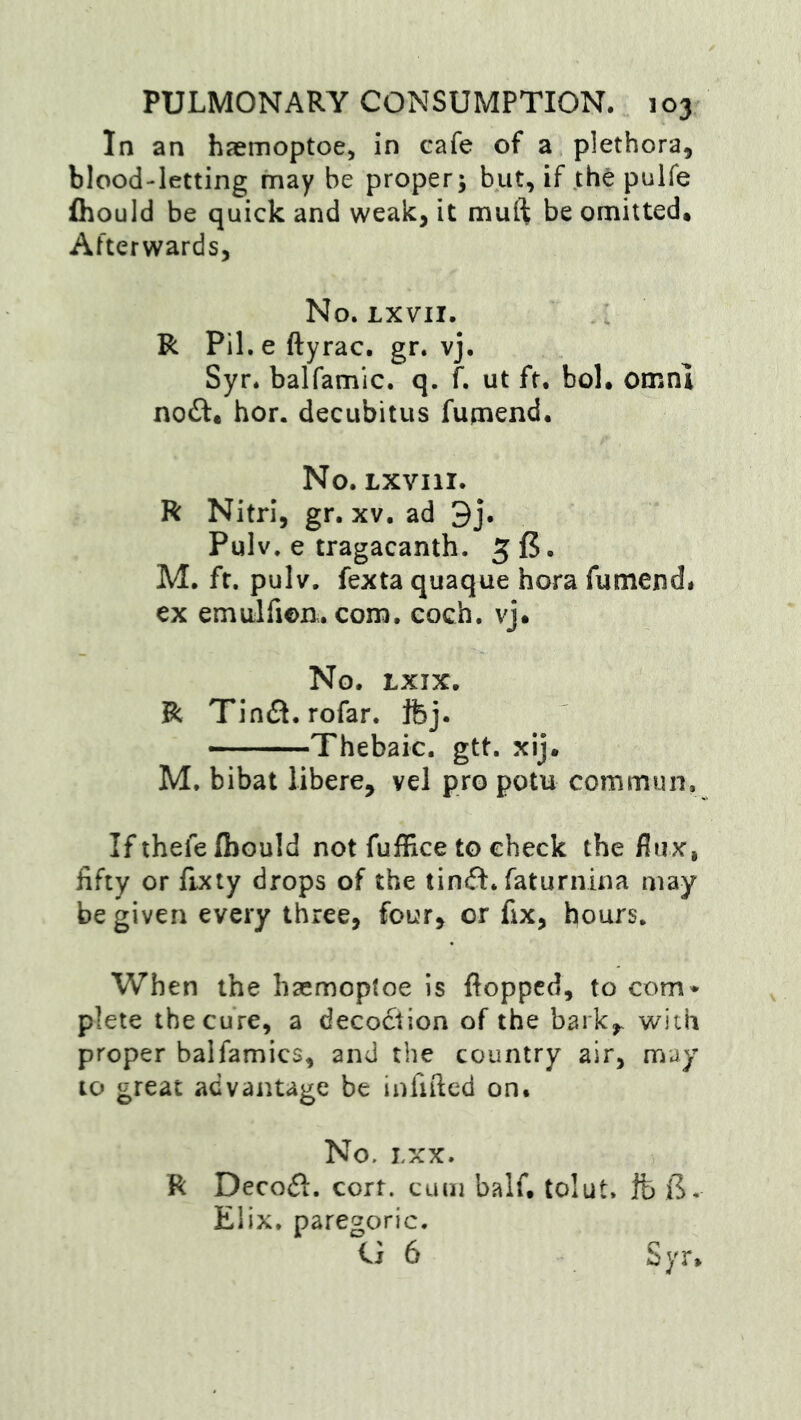 In an haemoptoe, in cafe of a plethora, blood-letting may be proper; but, if th^ pulfe fliould be quick and weak, it muft be omitted* Afterwards, No. LXVII. R Pil. e ftyrac. gr. vj. Syr. balfamlc. q. f. ut ft. bol. omnl noft* hor. decubitus fupaend. No. LXVIII. R Nitri, gr. xv. ad 3j. Pulv, e tragacanth. g f5. M. ft. pulv. fexta quaque hora fumend# ex emulfion. com. coch. vj. No. LXIX. R Tin(3. rofar. fcj. —Thebaic, gtt. xij. M. bibat libere, vel pro potu commun. If thefe fbould not fufEce to check the flux, fifty or fixty drops of the tinft. faturnina may be given every three, four, or fix, hours. When the hsemoptoe is flopped, to com* plete the cure, a deco6iion of the bark,^ with proper balfamics, and the country air, may to great advantage be infifted on. No. LXX. R Decodl. cort. cum half, tolut. Ife B. Elix. paregoric. U 6 Syr,