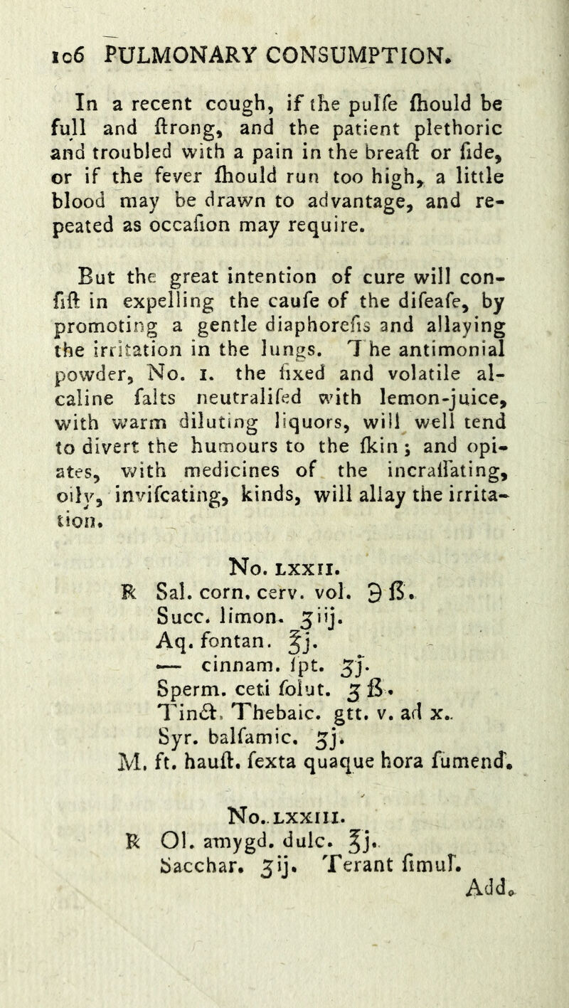 In a recent cough, if the pulfe fliould be full and ftrong, and the patient plethoric and troubled with a pain in the breaft or fide, or if the fever fliould run too high^ a little blood may be drawn to advantage, and re- peated as occafion may require. But the great intention of cure will con- fift in expelling the caufe of the difeafe, by promoting a gentle diaphorefis and allaying the irritation in the lungs. The antimonial powder. No. i. the fixed and volatile al- caline falts neutralifed with lemon-juice, with warm diluting liquors, will well tend to divert the humours to the fkin; and opi- ates, with medicines of the incrafiating, oily, invifcating, kinds, will allay the irrita- tion. No. LXXII. R Sal. corn. cerv. vol. 9 6. Succ. limon- ^iij. Aq. fontan. cinnam. Tpt. Sperm, ceti folut. 56* Tin£f. Thebaic, gtt. v. ad x.. Syr. balfamic. ^j. M. ft. hauft. fexta quaque hora fumend'. No.Lxxnx. R 01. amygd. dale, Sacchar. ^ij. Terant fimuL Add.
