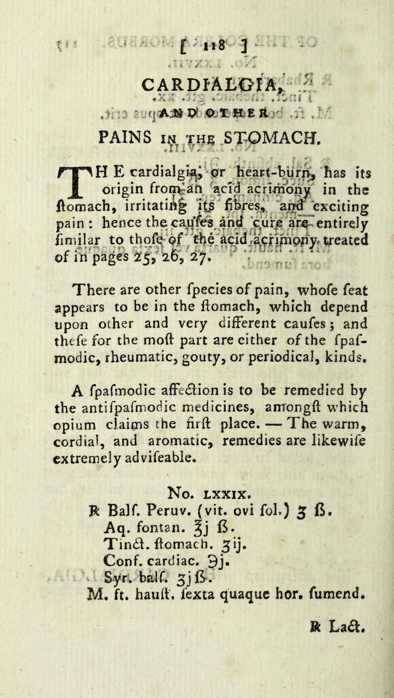 [ ,r8 3 CARDlAIiG-IA^ .ti- Ari ^ ' PAINS IN THg STOMACH. TH E cardialgi^; ©r heart-Vur^ its origin fronkan acid acrij^ony in the ftomach, irritatiA| fiBfes, ^/5^^xciting pain: hence the ca^qfeanM .'c^urje af^ fimilar to thof^pf' tlje treated of in pages 5^5,’26, 27. ' - ^ ^ * . • There are other fpecies of pain, whofe feat appears to be in the ftomach, which depend upon other and very different caufes; and thefe for the moft part are either of the fpaf- modic, rheumatic, gouty, or periodical, kinds. A fpafmodic afFedlion is to be remedied by the antifpafmodic medicines, amongft which opium claims the nrft place. — The warm, cordial, and aromatic, remedies are likewife extremely advifeable. No. LXXIX. Jk Bair. Peruv. {vit. ovi fob) 5 Aq. fontan. 15. Tind. ftomach. Conf. cardiac. 9j. Syr'. baJf. 5j(5^. M. ft. hautt. fexta quaque hor, fumend. R La£l.