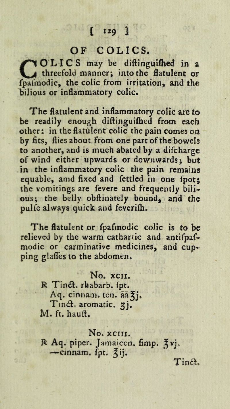 OF COLICS. COL ICS may be diftingulflied in a threefold manner; into the flatulent or fpalmodic, the colic from irritation, and the bilious or inflammatory colic. The flatulent and inflammatory colic are to be readily enough diftinguifhed from each other: in the flatulent colic the pain comes on by fits, flies about from one part of the bowels to another, and is much abated by a difcharge of wind either upwards or downwards; but in the inflammatory colic the pain remains equable, amd fixed and fettled in one fpot; the vomitings are fevere and frequently bili- ous; the belly obftinately bound, and the pulfe always quick and feverilh. The flatulent or fpafmodic colic is to he relieved by the warm cathartic and antifpaf- modic or carminative medicines, and cup- ping glafles to the abdomen. No. xcii. R Tinft. rhabarb. fpt. Aq. cinnam. ten. aa^j. Tindi. aromatic. 5], M. ft. haull. No. xciii. R Aq. piper. Jamaicen. fimp. ^^vj. —cinnam. fpt. ^ij. Tina.
