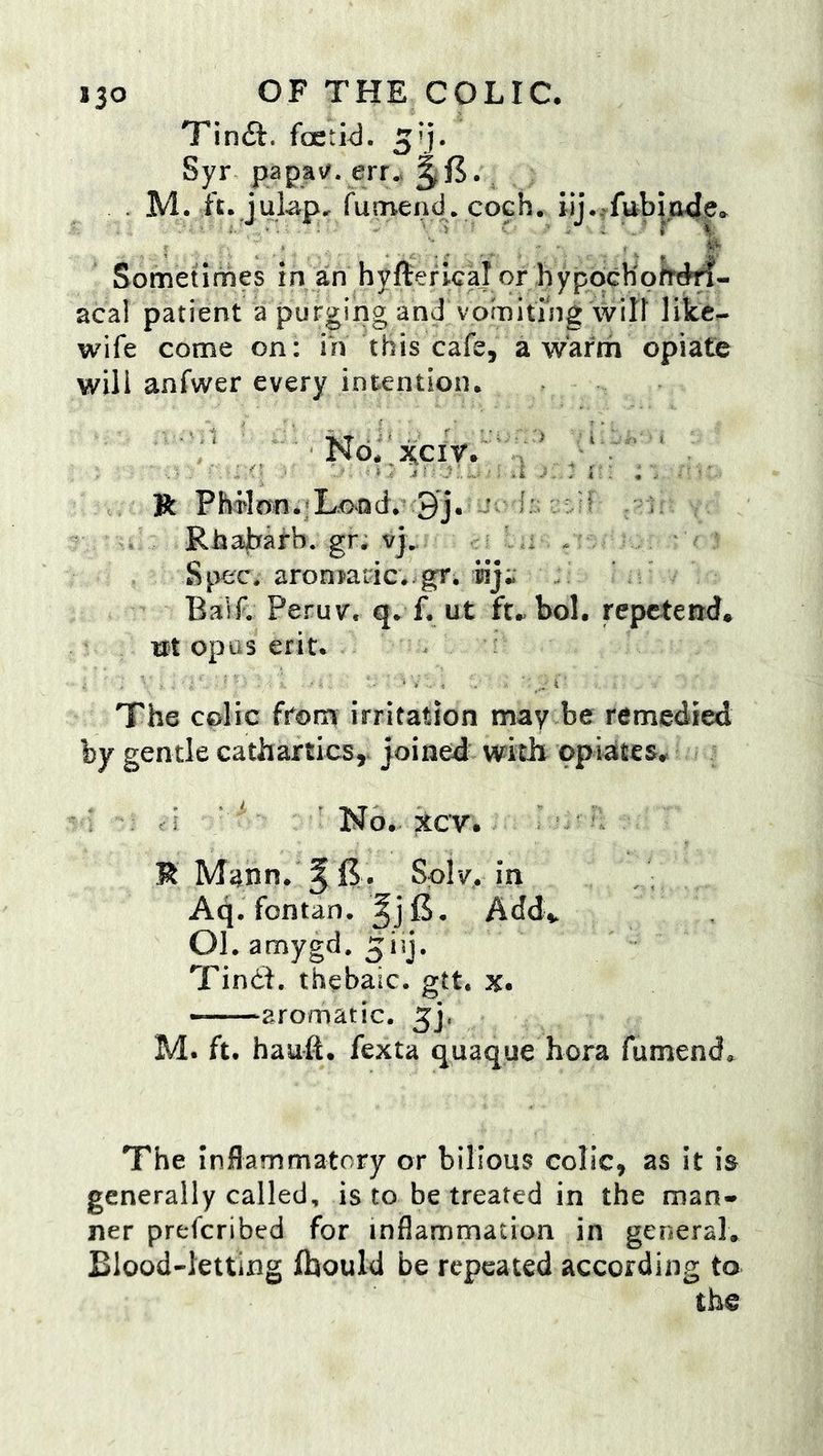 Tinft. fcetid. 5’j. Syr papa^. err.v ^ . M. ft. julap, fumend. Sometimes in an hyflerical or hyppcKpfrt^- acal patient a purging and vorniting will like^ wife come on: m this cafe, a warm opiate will anfwer every intention. ■ :‘ '' No.':^ciy.'7a' • . R Pho^on.^Lovod. 9j. ^ 1:; n RhaJhfafb. gr. vj^ L: / ^ ' Sp^^c. aroniaric. gr, iiji Balf. Peruv. q. f. ut ft..bol. repctend* ut opus erit. The colic from irritation may be remedied by gentle cathartics,, joined with opiates.. ' ■ ’ No., xcv.. R Mann. ^15. Spiv, in Aq. fontan. Addv 01. amygd, Tindt, thebaic, gtt. x. aromatic. 5), M. ft. hauft. fexta quaque bora fumend. The Inflammatory or bilious colic, as it is generally called, is to be treated in the man» ner prefcribed for inflammation in general. Blood-letting (hould be repeated according to the