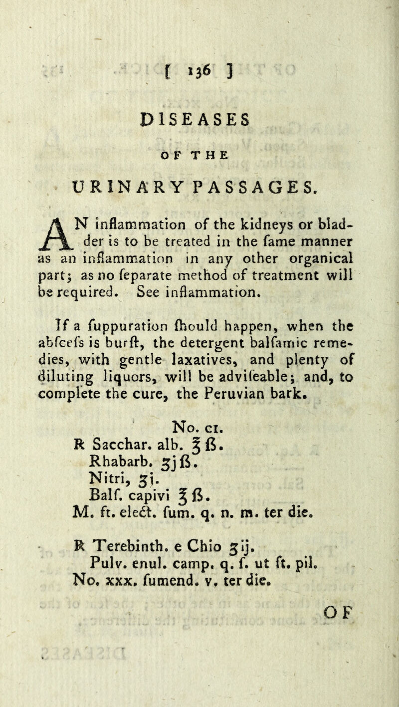 [ *36 ] DISEASES O F T H E URINARY PASSAGES. An inflammation of the kidneys or blad- der is to be treated in the fame manner as an inflammation in any other organical part3 asnofeparate method of treatment will be required. See inflammation. If a fuppuration (hould happen, when the abfcefs is burft, the detergent balfamic reme- dies, with gentle laxatives, and plenty of diluting liquors, will be adviieable; and, to complete the cure, the Peruvian bark. No. ci. R Sacchar. alb. ^ 6. Rhabarb. 5jl5. Nitri, 5i. Balf. capivi ^ 6. M. ft. eleft. fum. q. n. m. ter die. R Terebinth, e Ohio jij. Pulv. enul. camp. q. f. ut ft. pil. No. XXX. fumend. v. ter die.