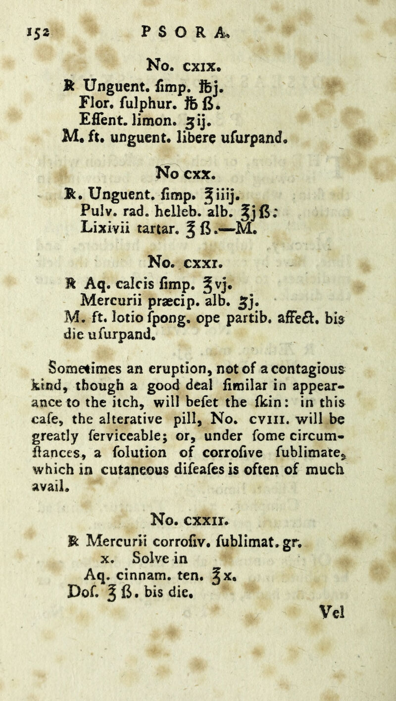 No. cxix. R Unguent, fimp. fej. Flor. fulphur. ft 15. Efient. limon. ^ij. M. ft. unguent, libere ufurpand. No cxx. R. Unguent, limp. 2iiij. Pulv. rad. hclleb. alb. fjl5; Lixivii tartar, f 15.—M. No. cxxi. R Aq. calcis limp. §vj. Mercurii prsecip. alb. 2j. M. ft. lotio fpong. ope partib. afFe^. bis die ufurpand. Sometimes an eruption, not of a contagious kind, tbough a good deal limilar in appear- ance to the itch, will befet the Ikin: in this cafe, the alterative pill. No. cviii. will be greatly ferviceable; or, under fome circum- Sances, a folution of corrofive fublimate, which in cutaneous difeafesis often of much avail. No. exxir. R Mercurii corrolxv. fublimat. gr. X. Solve in Aq. cinnam. ten. §x. Dof. f 15. bis die, Vel
